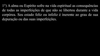 1°) A alma ou Espírito sofre na vida espiritual as consequências
de todas as imperfeições de que não se libertou durante a vida
corpórea. Seu estado feliz ou infeliz é inerente ao grau de sua
depuração ou das suas imperfeições.
 