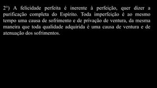 2°) A felicidade perfeita é inerente à perfeição, quer dizer a
purificação completa do Espírito. Toda imperfeição é ao mesmo
tempo uma causa de sofrimento e de privação de ventura, da mesma
maneira que toda qualidade adquirida é uma causa de ventura e de
atenuação dos sofrimentos.
 