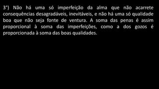 3°) Não há uma só imperfeição da alma que não acarrete
consequências desagradáveis, inevitáveis, e não há uma só qualidade
boa que não seja fonte de ventura. A soma das penas é assim
proporcional à soma das imperfeições, como a dos gozos é
proporcionada à soma das boas qualidades.
 
