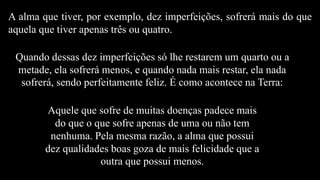 A alma que tiver, por exemplo, dez imperfeições, sofrerá mais do que
aquela que tiver apenas três ou quatro.
Quando dessas dez imperfeições só lhe restarem um quarto ou a
metade, ela sofrerá menos, e quando nada mais restar, ela nada
sofrerá, sendo perfeitamente feliz. É como acontece na Terra:
Aquele que sofre de muitas doenças padece mais
do que o que sofre apenas de uma ou não tem
nenhuma. Pela mesma razão, a alma que possui
dez qualidades boas goza de mais felicidade que a
outra que possui menos.
 