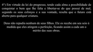 4°) Em virtude da lei do progresso, tendo cada alma a possibilidade de
conquistar o bem que lhe falta e libertar-se do que possui de mal,
segundo os seus esforços e a sua vontade, resulta que o futuro está
aberto para qualquer criatura.
Deus não repudia nenhum de seus filhos. Ele os recebe em seu seio à
medida que eles atingem a perfeição, ficando assim a cada um o
mérito das suas obras.
 
