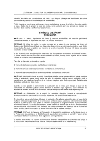 ASAMBLEA LEGISLATIVA DEL DISTRITO FEDERAL, V LEGISLATURA


tomando en cuenta las circunstancias del caso, y por ningún concepto se desarrollará en forma
que resulte degradante o humillante para el sentenciado.

Podrá imponerse como pena autónoma o como sustitutiva de la pena de prisión o de multa, según
el caso. Cada día de prisión o cada día multa, será sustituido por una jornada de trabajo en
beneficio de la víctima o en favor de la comunidad.


                                   CAPÍTULO VI SANCIÓN
                                       PECUNIARIA
ARTÍCULO 37 (Multa, reparación del daño y sanción económica). La sanción pecuniaria
comprende la multa, la reparación del daño y la sanción económica.

ARTÍCULO 38 (Días de multa). La multa consiste en el pago de una cantidad de dinero al
Gobierno del Distrito Federal fijada por días multa. Los mínimos y máximos atenderán a cada delito
en particular, los que no podrán ser menores a un día ni exceder de cinco mil, salvo los casos
señalados en este Código.

El día multa equivale a la percepción neta diaria del inculpado en el momento de cometer el delito.
El límite inferior del día multa será el equivalente al salario mínimo diario vigente en el Distrito
Federal al momento de cometerse el delito.

Para fijar el día multa se tomará en cuenta:

El momento de la consumación, si el delito es instantáneo;

El momento en que cesó la consumación, si el delito es permanente; o

El momento de consumación de la última conducta, si el delito es continuado.

ARTÍCULO 39 (Sustitución de la multa). Cuando se acredite que el sentenciado no puede pagar la
multa o solamente puede cubrir parte de ella, la autoridad judicial podrá sustituirla total o
parcialmente por trabajo en beneficio de la víctima o trabajo a favor de la comunidad. Cada jornada
de trabajo saldará dos días multa.

Cuando no sea posible o conveniente la sustitución de la multa por trabajo a favor de la
comunidad, la autoridad judicial podrá decretar la libertad bajo vigilancia, cuya duración no
excederá el número de días multa sustituido, sin que este plazo sea mayor al de la prescripción.

ARTÍCULO 40 (Exigibilidad de la multa). La autoridad ejecutora iniciará el procedimiento
económico coactivo, dentro de los cinco días siguientes a la recepción de la sentencia.

En atención a las características del caso, el juez podrá fijar plazos razonables para el pago de la
multa en exhibiciones parciales. Si el sentenciado omite sin causa justificada cubrir el importe de la
multa en el plazo que se haya fijado, la autoridad competente la exigirá mediante el procedimiento
económico coactivo. En cualquier momento podrá cubrirse el importe de la multa, descontándose
de ésta la parte proporcional a las jornadas de trabajo prestadas en beneficio de la víctima del
delito, en favor de la comunidad o el tiempo de prisión que se hubiere cumplido.

ARTÍCULO 41 (Fondo de Apoyo a la Procuración de Justicia) Se establecerá un Fondo de Apoyo a
la Procuración de Justicia en el Distrito Federal, que incluirá entre otros, la atención y apoyo a las
victimas del delito en los términos de la legislación correspondiente.

El importe de la multa y la sanción económica se destinará íntegramente a los Fondos de Apoyo a
la Procuración y Administración de Justicia, conforme se establece en la presente Ley.



                               CENTRO DE DOCUMENTACION                                            10
 