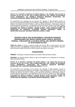 ASAMBLEA LEGISLATIVA DEL DISTRITO FEDERAL, V LEGISLATURA


Recinto de la Asamblea Legislativa del Distrito Federal, a los veintiséis días del mes de
diciembre del año dos mil tres. POR LA MESA DIRECTIVA: DIP. LORENA VILLAVICENCIO
AYALA, PRESIDENTA.- DIP. GABRIELA GONZÁLEZ MARTÍNEZ, SECRETARIA.- DIP.
JUVENTINO RODRÍGUEZ RAMOS, SECRETARIO.- FIRMAS.

En cumplimiento de lo dispuesto por los artículos 122, apartado C, Base Segunda, fracción II,
inciso b) de la Constitución Política de los Estados Unidos Mexicanos; 48, 49 y 67, fracción II del
Estatuto de Gobierno del Distrito Federal, y para su debida publicación y observancia, expido el
presente Decreto Promulgatorio, en la Residencia Oficial del Jefe de Gobierno del Distrito Federal,
en la Ciudad de México a los dieciséis del mes de enero de dos mil cuatro. EL JEFE DE
GOBIERNO DEL DISTRITO FEDERAL, ANDRÉS MANUEL LÓPEZ OBRADOR.-FIRMA.- EL
SECRETARIO DE GOBIERNO, ALEJANDRO ENCINAS RODRÍGUEZ.- FIRMA.- LA
SECRETARIA DE SALUD, ASA EBBA CHRISTINA LAURELL.-FIRMA.




    DECRETO POR EL QUE SE REFORMAN Y ADICIONAN DIVERSAS
    DISPOSICIONES DEL NUEVO CÓDIGO PENAL PARA EL DISTRITO
 FEDERAL, PUBLICADO EN LA GACETA OFICIAL DEL DISTRITO FEDERAL
                    EL 29 DE ENERO DE 2004.
ÚNICO.-Se reforma el primer y segundo párrafo del artículo 286; la denominación del Título
Vigésimo Primero; y se adicionan el artículo 329 Bis, el Capítulo VI al Título Vigésimo Segundo,
todos del Nuevo Código Penal para el Distrito Federal, para quedar como sigue:


                                       TRANSITORIOS
PRIMERO.- Publíquese el presente Decreto en la Gaceta Oficial del Distrito Federal.

SEGUNDO.- El presente decreto entrará en vigor al día siguiente de su publicación en la Gaceta
Oficial del Distrito Federal.

Recinto de la Asamblea Legislativa del Distrito Federal, a los treinta días del mes de
diciembre del año dos mil tres.- POR LA MESA DIRECTIVA.- DIP. LORENA VILLAVICENCIO
AYALA,    PRESIDENTA.-     SECRETARIA,    DIP. GABRIELA GONZÁLEZ            MARTÍNEZ.-
SECRETARIO, DIP. JUVENTINO RODRÍGUEZ RAMOS.- (Firmas).

En cumplimiento de lo dispuesto por los artículos 122, apartado C, Base Segunda, fracción II,
inciso b) de la Constitución Política de los Estados Unidos Mexicanos; 48, 49 y 67 fracción II del
Estatuto de Gobierno del Distrito Federal, y para su debida publicación y observancia, expido el
presente Decreto Promulgatorio, en la Residencia Oficial del Jefe de Gobierno del Distrito Federal,
en la Ciudad de México a los siete días del mes de enero de dos mil cuatro.- EL JEFE DE
GOBIERNO DEL DISTRITO FEDERAL, ANDRÉS MANUEL LÓPEZ OBRADOR.- FIRMA.- EL
SECRETARIO DE GOBIERNO, ALEJANDRO ENCINAS RODRÍGUEZ.- FIRMA.




                              CENTRO DE DOCUMENTACION                                         102
 