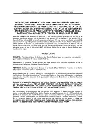 ASAMBLEA LEGISLATIVA DEL DISTRITO FEDERAL, V LEGISLATURA




  DECRETO QUE REFORMA Y ADICIONA DIVERSAS DISPOSICIONES DEL
 NUEVO CÓDIGO PENAL PARA EL DISTRITO FEDERAL, DEL CÓDIGO DE
PROCEDIMIENTOS PENALES PARA EL DISTRITO FEDERAL, DE LA LEY DE
CULTURA CÍVICA DEL DISTRITO FEDERAL Y DE LA LEY DE EJECUCIÓN DE
 SANCIONES PENALES PARA EL DISTRITO FEDERAL, PUBLICADO EN LA
   GACETA OFICIAL DEL DISTRITO FEDERAL EL 09 DE JUNIO DE 2006.
Artículo Primero.- Se reforman los artículos 33, los párrafos primero y tercero del artículo 76, el
segundo párrafo del artículo 100, la fracción IV del artículo 227, la fracción IV del artículo 230, la
fracción IV del artículo 239, el párrafo segundo del artículo 267 y el primer párrafo del artículo 312;
se adicionan un segundo y tercer párrafo al artículo 268; los artículos 71 bis, 71 ter Y 71 quater, un
último párrafo al artículo 130, una fracción V al artículo 227, una fracción V al artículo 230, un
último párrafo al artículo 246, el artículo 305 bis; se derogan el párrafo quinto del artículo 160, los
párrafos tercero y cuarto del artículo 267 del Nuevo Código Penal para el Distrito Federal para
quedar como sigue:


                                        TRANSITORIOS
PRIMERO.- Remítase al Jefe de Gobierno del Distrito Federal para su respectiva promulgación y
publicación en la Gaceta Oficial del Distrito Federal.

SEGUNDO.- El presente Decreto entrará en vigor sesenta días naturales siguientes al de su
publicación en la Gaceta Oficial del Distrito Federal.

TERCERO.- Publíquese el presente Decreto en la Gaceta Oficial del Distrito Federal y en el Diario
Oficial de la Federación para su mayor difusión.

CUATRO.- El Jefe de Gobierno del Distrito Federal expedirá el Reglamento que regule el Beneficio
de Reclusión Domiciliaria mediante el Programa de Monitoreo Electrónico a Distancia, a más tardar
sesenta días naturales después de la publicación del presente Decreto en la Gaceta oficial del
Distrito Federal.

Recinto de la Asamblea Legislativa del Distrito Federal, a los veinticinco días del mes de
abril del año dos mil seis.- POR LA MESA DIRECTIVA.- DIP. MARÍA GUADALUPE CHAVIRA
DE LA ROSA, PRESIDENTA.- DIP. JORGE GARCÍA RODRÍGUEZ, SECRETARIO.- DIP. MARÍA
TERESITA DE JESÚS AGUILAR MARMOLEJO, SECRETARIA.- (Firmas)

En cumplimiento de lo dispuesto por los artículos 122, apartado C, Base Segunda, fracción II,
inciso b), de la Constitución Política de los Estados Unidos Mexicanos; 48, 49 y 67 fracción II, del
Estatuto de Gobierno del Distrito Federal, y para su debida publicación y observancia, expido el
presente Decreto Promulgatorio, en la Residencia Oficial del Jefe de Gobierno del Distrito Federal,
en la Ciudad de México, a los treinta días del mes de mayo de dos mil seis.- EL JEFE DE
GOBIERNO DEL DISTRITO FEDERAL, LIC. ALEJANDRO DE JESÚS ENCINAS RODRÍGUEZ.-
FIRMA.- EL SECRETARIO DE GOBIERNO, RICARDO RUIZ SUÁREZ.- FIRMA.




                               CENTRO DE DOCUMENTACION                                            115
 