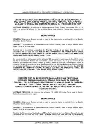 ASAMBLEA LEGISLATIVA DEL DISTRITO FEDERAL, V LEGISLATURA




 DECRETO QUE REFORMA DIVERSOS ARTÍCULOS DEL CÓDIGO PENAL Y
 DEL CÓDIGO CIVIL AMBOS PARA EL DISTRITO FEDERAL, PUBLICADO EN
  LA GACETA OFICIAL DEL DISTRITO FEDERAL EL 17 DE ENERO DE 2007.
ARTÍCULO PRIMERO. Se reforman la denominación del Título Octavo, los artículos 200, 201 y
202 y, se adiciona el artículo 201 Bis al Código Penal para el Distrito Federal, para quedar como
sigue:


                                       TRANSITORIOS
PRIMERO.- El presente Decreto entrará en vigor al día siguiente de su publicación en la Gaceta
Oficial del Distrito Federal.

SEGUNDO.- Publíquese en la Gaceta Oficial del Distrito Federal y para su mayor difusión en el
Diario Oficial de la Federación.

Recinto de la Asamblea Legislativa del Distrito Federal, a los trece días del mes de
diciembre del año dos mil seis. POR LA MESA DIRECTIVA.- DIP. VÍCTOR HUGO CÍRIGO
VÁSQUEZ, PRESIDENTE.- DIP. ENRIQUE VARGAS ANAYA, SECRETARIO.- DIP. MARGARITA
MARÍA MARTÍNEZ FISHER, SECRETARIA.- Firmas.

En cumplimiento de lo dispuesto por los artículos 122, apartado C, base segunda, fracción II, inciso
b), de la Constitución Política de los Estados Unidos Mexicanos; 48, 49 y 67, fracción II, del
Estatuto de Gobierno del Distrito Federal, y para su debida publicación y observancia, expido el
presente Decreto Promulgatorio, en la Residencia Oficial del Jefe de Gobierno del Distrito Federal,
en la Ciudad de México, a los quince días del mes de enero del año dos mil siete. EL JEFE DE
GOBIERNO DEL DISTRITO FEDERAL, MARCELO LUIS EBRARD CASAUBON.- FIRMA.- EL
SECRETARIO DE GOBIERNO, JOSÉ ÁNGEL ÁVILA PÉREZ.- FIRMA.




    DECRETO POR EL QUE SE REFORMAN, ADICIONAN Y DEROGAN
   DIVERSAS DISPOSICIONES DEL CÓDIGO CIVIL PARA EL DISTRITO
FEDERAL; DEL CÓDIGO DE PROCEDIMIENTOS CIVILES PARA EL DISTRITO
     FEDERAL Y DEL CÓDIGO PENAL PARA EL DISTRITO FEDERAL,
 PUBLICADO EN LA GACETA OFICIAL DEL DISTRITO FEDERAL EL 02 DE
                       FEBRERO DE 2007.
ARTÍCULO TERCERO.- Se reforman los artículos 173 y 284 del Código Penal para el Distrito
Federal, para quedar como sigue:


                                       TRANSITORIOS
PRIMERO.- El presente Decreto entrará en vigor al siguiente día de su publicación en la Gaceta
Oficial del Distrito Federal.

SEGUNDO.- Publíquese en la Gaceta Oficial del Distrito Federal y para su mayor difusión en el
Diario Oficial de la Federación.

Recinto de la Asamblea Legislativa del Distrito Federal, a los veintiocho días del mes de
diciembre del año dos mil seis.- POR LA MESA DIRECTIVA.-DIP. VÍCTOR HUGO CÍRIGO




                              CENTRO DE DOCUMENTACION                                          116
 