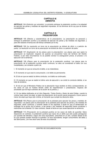 ASAMBLEA LEGISLATIVA DEL DISTRITO FEDERAL, V LEGISLATURA


                                            CAPÍTULO IX
                                             AMNISTÍA
ARTÍCULO 104 (Extinción por amnistía). La amnistía extingue la pretensión punitiva o la potestad
de ejecutar las penas y medidas de seguridad impuestas, en los términos de la Ley que se dictare
concediéndola.


                                           CAPÍTULO X
                                          PRESCRIPCIÓN
ARTÍCULO 105 (Efectos y características de la prescripción). La prescripción es personal y
extingue la pretensión punitiva y la potestad de ejecutar las penas y las medidas de seguridad, y
para ello bastará el transcurso del tiempo señalado por la ley.

ARTÍCULO 106 (La resolución en torno de la prescripción se dictará de oficio o a petición de
parte). La resolución en torno de la prescripción se dictará de oficio o a petición de parte.

ARTÍCULO 107 (Duplicación de los plazos para la prescripción). Los plazos para que opere la
prescripción se duplicarán respecto de quienes se encuentren fuera del territorio del Distrito
Federal, si por esta circunstancia no es posible concluir la averiguación previa, el proceso o la
ejecución de la sentencia.

ARTÍCULO 108 (Plazos para la prescripción de la pretensión punitiva). Los plazos para la
prescripción de la pretensión punitiva serán continuos; en ellos se considerará el delito con sus
modalidades y se contarán a partir de:

I. El momento en que se consumó el delito, si es instantáneo;

II. El momento en que cesó la consumación, si el delito es permanente;

III. El día en que se realizó la última conducta, si el delito es continuado;

IV. El momento en que se realizó el último acto de ejecución o se omitió la conducta debida, si se
trata de tentativa;

V. El día en que el Ministerio Público de la adscripción haya recibido el oficio correspondiente, en
los casos en que se hubiere librado orden de reaprehensión o presentación, respecto del
procesado que se haya sustraído de la acción de la justicia; y

VI. En los delitos tipificados en el Libro Segundo, Títulos Quinto y Sexto de este Código, cuando la
víctima fuere menor de edad, el plazo de prescripción de la acción penal empezará a correr para el
menor de edad que haya sido víctima, al momento que cumpla los dieciocho años.

ARTÍCULO 109 (Plazos para la prescripción de la potestad para ejecutar las penas y medidas de
seguridad). Los plazos para la prescripción de la potestad para ejecutar las penas y las medidas de
seguridad, serán continuos y correrán desde el día siguiente a aquél en que el sentenciado se
sustraiga de la acción de la justicia, si las penas o las medidas de seguridad fueren privativas o
restrictivas de la libertad. En caso contrario, desde la fecha en que cause ejecutoria la sentencia.

ARTÍCULO 110 (Prescripción de la potestad punitiva en los casos de delito de querella). Salvo
disposición en contrario, la pretensión punitiva que nazca de un delito que sólo puede perseguirse
por querella del ofendido o algún otro acto equivalente, prescribirá en un año, contado desde el día
en que quienes puedan formular la querella o el acto equivalente, tengan conocimiento del delito y
del delincuente, y en tres años fuera de esta circunstancia.




                                CENTRO DE DOCUMENTACION                                         26
 