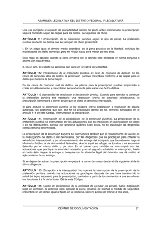 ASAMBLEA LEGISLATIVA DEL DISTRITO FEDERAL, V LEGISLATURA


Una vez cumplido el requisito de procedibilidad dentro del plazo antes mencionado, la prescripción
seguirá corriendo según las reglas para los delitos perseguibles de oficio.

ARTÍCULO 111 (Prescripción de la pretensión punitiva según el tipo de pena). La pretensión
punitiva respecto de delitos que se persigan de oficio prescribirá:

I. En un plazo igual al término medio aritmético de la pena privativa de la libertad, incluídas las
modalidades del delito cometido, pero en ningún caso será menor de tres años.

Esta regla se aplicará cuando la pena privativa de la libertad esté señalada en forma conjunta o
alterna con otra diversa.

II. En un año, si el delito se sanciona con pena no privativa de la libertad.

ARTÍCULO 112 (Prescripción de la pretensión punitiva en caso de concurso de delitos). En los
casos de concurso ideal de delitos, la pretensión punitiva prescribirá conforme a las reglas para el
delito que merezca la pena mayor.

En los casos de concurso real de delitos, los plazos para la prescripción punitiva empezarán a
correr simultáneamente y prescribirán separadamente para cada uno de los delitos.

ARTÍCULO 113 (Necesidad de resolución o declaración previa). Cuando para ejercitar o continuar
la pretensión punitiva sea necesaria una resolución previa de autoridad jurisdiccional, la
prescripción comenzará a correr desde que se dicte la sentencia irrevocable.

Si para deducir la pretensión punitiva la ley exigiere previa declaración o resolución de alguna
autoridad, las gestiones que con ese fin se practiquen dentro de los términos señalados en el
artículo 111 de este Código, interrumpirán la prescripción.

ARTÍCULO 114 (Interrupción de la prescripción de la pretensión punitiva). La prescripción de la
pretensión punitiva se interrumpirá por las actuaciones que se practiquen en averiguación del delito
y de los delincuentes, aunque por ignorarse quiénes sean éstos, no se practiquen las diligencias
contra persona determinada.

La prescripción de la pretensión punitiva se interrumpirá también por el requerimiento de auxilio en
la investigación del delito o del delincuente, por las diligencias que se practiquen para obtener la
extradición internacional, y por el requerimiento de entrega del inculpado que formalmente haga el
Ministerio Público al de otra entidad federativa, donde aquél se refugie, se localice o se encuentre
detenido por el mismo delito o por otro. En el primer caso también se interrumpirá con las
actuaciones que practique la autoridad requerida y en el segundo subsistirá la interrupción, hasta
en tanto ésta niegue la entrega o desaparezca la situación legal del detenido que dé motivo al
aplazamiento de su entrega.

Si se dejare de actuar, la prescripción empezará a correr de nuevo desde el día siguiente al de la
última diligencia.

ARTÍCULO 115 (Excepción a la interrupción). No operará la interrupción de la prescripción de la
pretensión punitiva, cuando las actuaciones se practiquen después de que haya transcurrido la
mitad del lapso necesario para la prescripción, contados a partir de los momentos a que se refieren
las fracciones I a IV del artículo 108 de este Código.

ARTÍCULO 116 (Lapso de prescripción de la potestad de ejecutar las penas). Salvo disposición
legal en contrario, la potestad para ejecutar la pena privativa de libertad o medida de seguridad,
prescribirá en un tiempo igual al fijado en la condena, pero no podrá ser inferior a tres años.




                                CENTRO DE DOCUMENTACION                                         27
 