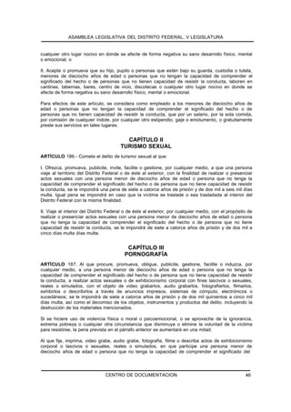 ASAMBLEA LEGISLATIVA DEL DISTRITO FEDERAL, V LEGISLATURA


cualquier otro lugar nocivo en donde se afecte de forma negativa su sano desarrollo físico, mental
o emocional; o

II. Acepte o promueva que su hijo, pupilo o personas que estén bajo su guarda, custodia o tutela,
menores de dieciocho años de edad o personas que no tengan la capacidad de comprender el
significado del hecho o de personas que no tienen capacidad de resistir la conducta, laboren en
cantinas, tabernas, bares, centro de vicio, discotecas o cualquier otro lugar nocivo en donde se
afecte de forma negativa su sano desarrollo físico, mental o emocional.

Para efectos de este artículo, se considera como empleado a los menores de dieciocho años de
edad o personas que no tengan la capacidad de comprender el significado del hecho o de
personas que no tienen capacidad de resistir la conducta, que por un salario, por la sola comida,
por comisión de cualquier índole, por cualquier otro estipendio, gaje o emolumento, o gratuitamente
preste sus servicios en tales lugares.


                                          CAPÍTULO II
                                        TURISMO SEXUAL
ARTÍCULO 186.- Comete el delito de turismo sexual al que:

I. Ofrezca, promueva, publicite, invite, facilite o gestione, por cualquier medio, a que una persona
viaje al territorio del Distrito Federal o de éste al exterior, con la finalidad de realizar o presenciar
actos sexuales con una persona menor de dieciocho años de edad o persona que no tenga la
capacidad de comprender el significado del hecho o de persona que no tiene capacidad de resistir
la conducta, se le impondrá una pena de siete a catorce años de prisión y de dos mil a seis mil días
multa. Igual pena se impondrá en caso que la víctima se traslade o sea trasladada al interior del
Distrito Federal con la misma finalidad.

II. Viaje al interior del Distrito Federal o de éste al exterior, por cualquier medio, con el propósito de
realizar o presenciar actos sexuales con una persona menor de dieciocho años de edad o persona
que no tenga la capacidad de comprender el significado del hecho o de persona que no tiene
capacidad de resistir la conducta, se le impondrá de siete a catorce años de prisión y de dos mil a
cinco días multa días multa.


                                           CAPÍTULO III
                                          PORNOGRAFÍA
ARTÍCULO 187. Al que procure, promueva, obligue, publicite, gestione, facilite o induzca, por
cualquier medio, a una persona menor de dieciocho años de edad o persona que no tenga la
capacidad de comprender el significado del hecho o de persona que no tiene capacidad de resistir
la conducta, a realizar actos sexuales o de exhibicionismo corporal con fines lascivos o sexuales,
reales o simulados, con el objeto de video grabarlos, audio grabarlos, fotografiarlos, filmarlos,
exhibirlos o describirlos a través de anuncios impresos, sistemas de cómputo, electrónicos o
sucedáneos; se le impondrá de siete a catorce años de prisión y de dos mil quinientos a cinco mil
días multa, así como el decomiso de los objetos, instrumentos y productos del delito, incluyendo la
destrucción de los materiales mencionados.

Si se hiciere uso de violencia física o moral o psicoemocional, o se aproveche de la ignorancia,
extrema pobreza o cualquier otra circunstancia que disminuya o elimine la voluntad de la víctima
para resistirse, la pena prevista en el párrafo anterior se aumentará en una mitad.

Al que fije, imprima, video grabe, audio grabe, fotografíe, filme o describa actos de exhibicionismo
corporal o lascivos o sexuales, reales o simulados, en que participe una persona menor de
dieciocho años de edad o persona que no tenga la capacidad de comprender el significado del




                                CENTRO DE DOCUMENTACION                                               46
 