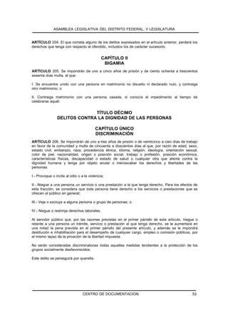 ASAMBLEA LEGISLATIVA DEL DISTRITO FEDERAL, V LEGISLATURA


ARTÍCULO 204. El que cometa alguno de los delitos expresados en el artículo anterior, perderá los
derechos que tenga con respecto al ofendido, incluidos los de carácter sucesorio.


                                              CAPÍTULO II
                                               BIGAMIA
ARTÍCULO 205. Se impondrán de uno a cinco años de prisión y de ciento ochenta a trescientos
sesenta días multa, al que:

I. Se encuentre unido con una persona en matrimonio no disuelto ni declarado nulo, y contraiga
otro matrimonio; o

II. Contraiga matrimonio con una persona casada, si conocía el impedimento al tiempo de
celebrarse aquél.


                              TÍTULO DÉCIMO
                DELITOS CONTRA LA DIGNIDAD DE LAS PERSONAS

                                          CAPÍTULO ÚNICO
                                          DISCRIMINACIÓN
ARTÍCULO 206. Se impondrán de uno a tres años de prisión o de veinticinco a cien días de trabajo
en favor de la comunidad y multa de cincuenta a doscientos días al que, por razón de edad, sexo,
estado civil, embarazo, raza, procedencia étnica, idioma, religión, ideología, orientación sexual,
color de piel, nacionalidad, origen o posición social, trabajo o profesión, posición económica,
características físicas, discapacidad o estado de salud o cualquier otra que atente contra la
dignidad humana y tenga por objeto anular o menoscabar los derechos y libertades de las
personas:

I.- Provoque o incite al odio o a la violencia;

II.- Niegue a una persona un servicio o una prestación a la que tenga derecho. Para los efectos de
esta fracción, se considera que toda persona tiene derecho a los servicios o prestaciones que se
ofrecen al público en general;

III.- Veje o excluya a alguna persona o grupo de personas; o

IV.- Niegue o restrinja derechos laborales.

Al servidor público que, por las razones previstas en el primer párrafo de este artículo, niegue o
retarde a una persona un trámite, servicio o prestación al que tenga derecho, se le aumentará en
una mitad la pena prevista en el primer párrafo del presente artículo, y además se le impondrá
destitución e inhabilitación para el desempeño de cualquier cargo, empleo o comisión públicos, por
el mismo lapso de la privación de la libertad impuesta.

No serán consideradas discriminatorias todas aquellas medidas tendientes a la protección de los
grupos socialmente desfavorecidos.

Este delito se perseguirá por querella.




                                 CENTRO DE DOCUMENTACION                                      53
 