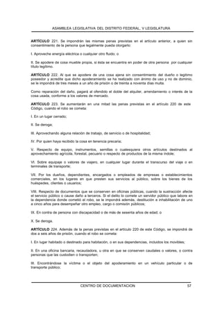 ASAMBLEA LEGISLATIVA DEL DISTRITO FEDERAL, V LEGISLATURA


ARTÍCULO 221. Se impondrán las mismas penas previstas en el artículo anterior, a quien sin
consentimiento de la persona que legalmente pueda otorgarlo:

I. Aproveche energía eléctrica o cualquier otro fluido; o

II. Se apodere de cosa mueble propia, si ésta se encuentra en poder de otra persona por cualquier
título legítimo.

ARTÍCULO 222. Al que se apodere de una cosa ajena sin consentimiento del dueño o legitimo
poseedor y acredite que dicho apoderamiento se ha realizado con ánimo de uso y no de dominio,
se le impondrá de tres meses a un año de prisión o de treinta a noventa días multa.

Como reparación del daño, pagará al ofendido el doble del alquiler, arrendamiento o interés de la
cosa usada, conforme a los valores de mercado.

ARTÍCULO 223. Se aumentarán en una mitad las penas previstas en el artículo 220 de este
Código, cuando el robo se cometa:

I. En un lugar cerrado;

II. Se deroga;

III. Aprovechando alguna relación de trabajo, de servicio o de hospitalidad;

IV. Por quien haya recibido la cosa en tenencia precaria;

V. Respecto de equipo, instrumentos, semillas o cualesquiera otros artículos destinados al
aprovechamiento agrícola, forestal, pecuario o respecto de productos de la misma índole;

VI. Sobre equipaje o valores de viajero, en cualquier lugar durante el transcurso del viaje o en
terminales de transporte;

VII. Por los dueños, dependientes, encargados o empleados de empresas o establecimientos
comerciales, en los lugares en que presten sus servicios al público, sobre los bienes de los
huéspedes, clientes o usuarios;

VIII. Respecto de documentos que se conserven en oficinas públicas, cuando la sustracción afecte
el servicio público o cause daño a terceros. Si el delito lo comete un servidor público que labore en
la dependencia donde cometió el robo, se le impondrá además, destitución e inhabilitación de uno
a cinco años para desempeñar otro empleo, cargo o comisión públicos;

IX. En contra de persona con discapacidad o de más de sesenta años de edad; o

X. Se deroga.

ARTÍCULO 224. Además de la penas previstas en el artículo 220 de este Código, se impondrá de
dos a seis años de prisión, cuando el robo se cometa:

I. En lugar habitado o destinado para habitación, o en sus dependencias, incluidos los movibles;

II. En una oficina bancaria, recaudadora, u otra en que se conserven caudales o valores, o contra
personas que las custodien o transporten;

III. Encontrándose la víctima o el objeto del apoderamiento en un vehículo particular o de
transporte público;




                                CENTRO DE DOCUMENTACION                                            57
 