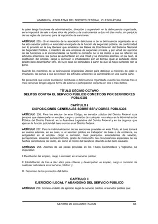 ASAMBLEA LEGISLATIVA DEL DISTRITO FEDERAL, V LEGISLATURA


A quien tenga funciones de administración, dirección o supervisión en la delincuencia organizada,
se le impondrá de seis a doce años de prisión y de cuatrocientos a dos mil días multa, sin perjuicio
de las reglas de concurso para la imposición de sanciones.

ARTÍCULO 255.- Si el miembro de la asociación delictuosa o de la delincuencia organizada es o
ha sido servidor público o autoridad encargada de la función de seguridad pública, de conformidad
con lo previsto en la Ley General que establece las Bases de Coordinación del Sistema Nacional
de Seguridad Pública, o miembro de una empresa de seguridad privada, y por virtud del ejercicio
de las funciones a él encomendadas se facilitó la comisión del o los ilícitos a que se refieren los
artículos anteriores, las penas se aumentarán en una mitad y se impondrá además, en su caso, la
destitución del empleo, cargo o comisión e inhabilitación por un tiempo igual al señalado como
prisión para desempeñar otro, en cuyo caso se computará a partir de que se haya cumplido con la
pena.

Cuando los miembros de la delincuencia organizada utilicen para delinquir a menores de edad o
incapaces, las penas a que se refieren los artículos anteriores se aumentarán en una cuarta parte.

Se presumirá que existe asociación delictuosa o delincuencia organizada cuando las mismas tres o
más personas tengan alguna forma de autoría o participación conjunta en dos o más delitos.


                    TÍTULO DÉCIMO OCTAVO
 DELITOS CONTRA EL SERVICIO PÚBLICO COMETIDOS POR SERVIDORES
                           PÚBLICOS

                             CAPÍTULO I
         DISPOSICIONES GENERALES SOBRE SERVIDORES PÚBLICOS
ARTÍCULO 256. Para los efectos de este Código, es servidor público del Distrito Federal toda
persona que desempeñe un empleo, cargo o comisión de cualquier naturaleza en la Administración
Pública del Distrito Federal, en la Asamblea Legislativa del Distrito Federal y en los órganos que
ejercen la función judicial del fuero común en el Distrito Federal.

ARTÍCULO 257. Para la individualización de las sanciones previstas en este Título, el Juez tomará
en cuenta además, en su caso, si el servidor público es trabajador de base o de confianza, su
antigüedad en el empleo, cargo o comisión, nivel jerárquico, antecedentes de servicio,
percepciones, situación socioeconómica, grado de instrucción, las circunstancias especiales de los
hechos constitutivos del delito, así como el monto del beneficio obtenido o del daño causado.

ARTÍCULO 258. Además de las penas previstas en los Títulos Decimoctavo y Vigésimo, se
impondrán:

I. Destitución del empleo, cargo o comisión en el servicio público;

II. Inhabilitación de tres a diez años para obtener y desempeñar un empleo, cargo o comisión de
cualquier naturaleza en el servicio público; y

III. Decomiso de los productos del delito.


                               CAPÍTULO II
           EJERCICIO ILEGAL Y ABANDONO DEL SERVICIO PÚBLICO
ARTÍCULO 259. Comete el delito de ejercicio ilegal de servicio público, el servidor público que:




                               CENTRO DE DOCUMENTACION                                             68
 