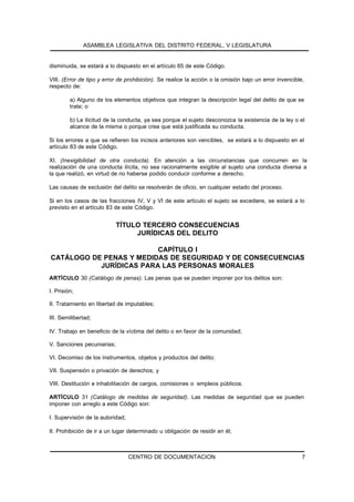 ASAMBLEA LEGISLATIVA DEL DISTRITO FEDERAL, V LEGISLATURA


disminuida, se estará a lo dispuesto en el artículo 65 de este Código.

VIII. (Error de tipo y error de prohibición). Se realice la acción o la omisión bajo un error invencible,
respecto de:

         a) Alguno de los elementos objetivos que integran la descripción legal del delito de que se
         trate; o

         b) La ilicitud de la conducta, ya sea porque el sujeto desconozca la existencia de la ley o el
         alcance de la misma o porque crea que está justificada su conducta.

Si los errores a que se refieren los incisos anteriores son vencibles, se estará a lo dispuesto en el
artículo 83 de este Código.

XI. (Inexigibilidad de otra conducta). En atención a las circunstancias que concurren en la
realización de una conducta ilícita, no sea racionalmente exigible al sujeto una conducta diversa a
la que realizó, en virtud de no haberse podido conducir conforme a derecho.

Las causas de exclusión del delito se resolverán de oficio, en cualquier estado del proceso.

Si en los casos de las fracciones IV, V y VI de este artículo el sujeto se excediere, se estará a lo
previsto en el artículo 83 de este Código.


                            TÍTULO TERCERO CONSECUENCIAS
                                 JURÍDICAS DEL DELITO

                         CAPÍTULO I
CATÁLOGO DE PENAS Y MEDIDAS DE SEGURIDAD Y DE CONSECUENCIAS
           JURÍDICAS PARA LAS PERSONAS MORALES
ARTÍCULO 30 (Catálogo de penas). Las penas que se pueden imponer por los delitos son:

I. Prisión;

II. Tratamiento en libertad de imputables;

III. Semilibertad;

IV. Trabajo en beneficio de la víctima del delito o en favor de la comunidad;

V. Sanciones pecuniarias;

VI. Decomiso de los instrumentos, objetos y productos del delito;

VII. Suspensión o privación de derechos; y

VIII. Destitución e inhabilitación de cargos, comisiones o empleos públicos.

ARTÍCULO 31 (Catálogo de medidas de seguridad). Las medidas de seguridad que se pueden
imponer con arreglo a este Código son:

I. Supervisión de la autoridad;

II. Prohibición de ir a un lugar determinado u obligación de residir en él;



                                  CENTRO DE DOCUMENTACION                                               7
 