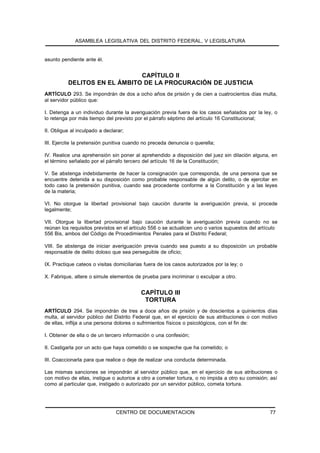 ASAMBLEA LEGISLATIVA DEL DISTRITO FEDERAL, V LEGISLATURA


asunto pendiente ante él.


                              CAPÍTULO II
          DELITOS EN EL ÁMBITO DE LA PROCURACIÓN DE JUSTICIA
ARTÍCULO 293. Se impondrán de dos a ocho años de prisión y de cien a cuatrocientos días multa,
al servidor público que:

I. Detenga a un individuo durante la averiguación previa fuera de los casos señalados por la ley, o
lo retenga por más tiempo del previsto por el párrafo séptimo del artículo 16 Constitucional;

II. Obligue al inculpado a declarar;

III. Ejercite la pretensión punitiva cuando no preceda denuncia o querella;

IV. Realice una aprehensión sin poner al aprehendido a disposición del juez sin dilación alguna, en
el término señalado por el párrafo tercero del artículo 16 de la Constitución;

V. Se abstenga indebidamente de hacer la consignación que corresponda, de una persona que se
encuentre detenida a su disposición como probable responsable de algún delito, o de ejercitar en
todo caso la pretensión punitiva, cuando sea procedente conforme a la Constitución y a las leyes
de la materia;

VI. No otorgue la libertad provisional bajo caución durante la averiguación previa, si procede
legalmente;

VII. Otorgue la libertad provisional bajo caución durante la averiguación previa cuando no se
reúnan los requisitos previstos en el artículo 556 o se actualicen uno o varios supuestos del artículo
556 Bis, ambos del Código de Procedimientos Penales para el Distrito Federal;

VIII. Se abstenga de iniciar averiguación previa cuando sea puesto a su disposición un probable
responsable de delito doloso que sea perseguible de oficio;

IX. Practique cateos o visitas domiciliarias fuera de los casos autorizados por la ley; o

X. Fabrique, altere o simule elementos de prueba para incriminar o exculpar a otro.


                                           CAPÍTULO III
                                            TORTURA
ARTÍCULO 294. Se impondrán de tres a doce años de prisión y de doscientos a quinientos días
multa, al servidor público del Distrito Federal que, en el ejercicio de sus atribuciones o con motivo
de ellas, inflija a una persona dolores o sufrimientos físicos o psicológicos, con el fin de:

I. Obtener de ella o de un tercero información o una confesión;

II. Castigarla por un acto que haya cometido o se sospeche que ha cometido; o

III. Coaccionarla para que realice o deje de realizar una conducta determinada.

Las mismas sanciones se impondrán al servidor público que, en el ejercicio de sus atribuciones o
con motivo de ellas, instigue o autorice a otro a cometer tortura, o no impida a otro su comisión; así
como al particular que, instigado o autorizado por un servidor público, cometa tortura.




                                CENTRO DE DOCUMENTACION                                           77
 