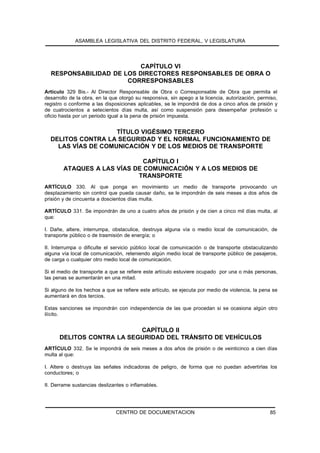 ASAMBLEA LEGISLATIVA DEL DISTRITO FEDERAL, V LEGISLATURA




                         CAPÍTULO VI
  RESPONSABILIDAD DE LOS DIRECTORES RESPONSABLES DE OBRA O
                      CORRESPONSABLES
Artículo 329 Bis.- Al Director Responsable de Obra o Corresponsable de Obra que permita el
desarrollo de la obra, en la que otorgó su responsiva, sin apego a la licencia, autorización, permiso,
registro o conforme a las disposiciones aplicables, se le impondrá de dos a cinco años de prisión y
de cuatrocientos a setecientos días multa, así como suspensión para desempeñar profesión u
oficio hasta por un periodo igual a la pena de prisión impuesta.


                    TÍTULO VIGÉSIMO TERCERO
  DELITOS CONTRA LA SEGURIDAD Y EL NORMAL FUNCIONAMIENTO DE
    LAS VÍAS DE COMUNICACIÓN Y DE LOS MEDIOS DE TRANSPORTE

                              CAPÍTULO I
        ATAQUES A LAS VÍAS DE COMUNICACIÓN Y A LOS MEDIOS DE
                            TRANSPORTE
ARTÍCULO 330. Al que ponga en movimiento un medio de transporte provocando un
desplazamiento sin control que pueda causar daño, se le impondrán de seis meses a dos años de
prisión y de cincuenta a doscientos días multa.

ARTÍCULO 331. Se impondrán de uno a cuatro años de prisión y de cien a cinco mil días multa, al
que:

I. Dañe, altere, interrumpa, obstaculice, destruya alguna vía o medio local de comunicación, de
transporte público o de trasmisión de energía; o

II. Interrumpa o dificulte el servicio público local de comunicación o de transporte obstaculizando
alguna vía local de comunicación, reteniendo algún medio local de transporte público de pasajeros,
de carga o cualquier otro medio local de comunicación.

Si el medio de transporte a que se refiere este artículo estuviere ocupado por una o más personas,
las penas se aumentarán en una mitad.

Si alguno de los hechos a que se refiere este artículo, se ejecuta por medio de violencia, la pena se
aumentará en dos tercios.

Estas sanciones se impondrán con independencia de las que procedan si se ocasiona algún otro
ilícito.


                           CAPÍTULO II
      DELITOS CONTRA LA SEGURIDAD DEL TRÁNSITO DE VEHÍCULOS
ARTÍCULO 332. Se le impondrá de seis meses a dos años de prisión o de veinticinco a cien días
multa al que:

I. Altere o destruya las señales indicadoras de peligro, de forma que no puedan advertirlas los
conductores; o

II. Derrame sustancias deslizantes o inflamables.




                               CENTRO DE DOCUMENTACION                                            85
 
