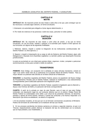 ASAMBLEA LEGISLATIVA DEL DISTRITO FEDERAL, V LEGISLATURA


                                         CAPÍTULO IV
                                           MOTÍN
ARTÍCULO 364. Se impondrá prisión de seis meses a siete años a los que, para conseguir que se
les reconozca o conceda algún derecho, en forma tumultuaria:

I. Amenacen a la autoridad para obligarla a tomar alguna determinación; o

II. Por medio de violencia en las personas o sobre las cosas, perturben el orden público.


                                          CAPÍTULO V
                                           SEDICIÓN
ARTÍCULO 365. Se impondrá de seis meses a ocho años de prisión, a los que en forma
tumultuaria, sin uso de armas, resistan o ataquen a la autoridad para impedir el libre ejercicio de
sus funciones con alguna de las siguientes finalidades:

I. Reformar, destruir, impedir o coartar la integración de las instituciones constitucionales del
Distrito Federal o su libre ejercicio; o

II. Separar o impedir el desempeño de su cargo al Jefe de Gobierno del Distrito Federal, algún Jefe
Delegacional o Diputado de la Asamblea Legislativa o a servidor público que desempeñe funciones
jurisdiccionales.

La pena se aumentará en una mitad para quienes dirijan, organicen, inciten, compelan o patrocinen
económicamente a otros para cometer el delito de sedición.


                                        TRANSITORIOS
PRIMERO: Este Código, con excepción de lo señalado en estos artículos transitorios, entrará en
vigor a los ciento veinte días de su publicación en la Gaceta Oficial del Distrito Federal. Para su
mayor difusión se publicará este Decreto en el Diario Oficial de la Federación.

SEGUNDO: La Asamblea Legislativa del Distrito Federal, previa a la expedición del Nuevo Código
de Procedimientos Penales para el Distrito Federal, realizará la modificación a los ordenamientos
correspondientes para la adecuada aplicación de la legislación penal.

TERCERO: La Asamblea Legislativa del Distrito Federal, expedirá la legislación para la Atención y
Apoyo a las Víctimas del Delito y la aplicación del fondo correspondiente.

CUARTO: A partir de la entrada en vigor de este Decreto, para el caso en que este Código
contemple una descripción legal de una conducta delictiva que en el anterior Código Penal del
Distrito Federal se contemplaba como delito y por virtud de las presentes reformas, se denomina,
penaliza o agrava de forma diversa, siempre y cuando las conductas y los hechos respondan a la
descripción que ahora se establecen, se estará a lo siguiente:

I. En los procesos incoados, en los que aun no se formulen conclusiones acusatorias el Ministerio
Público las formulará de conformidad con la traslación del tipo que resulte;

II. En los procesos pendientes de dictarse sentencia en primera y segunda instancia, el juez o el
Tribunal, respectivamente podrán efectuar la traslación del tipo de conformidad con la conducta
que se haya probado y sus modalidades; y




                               CENTRO DE DOCUMENTACION                                         98
 