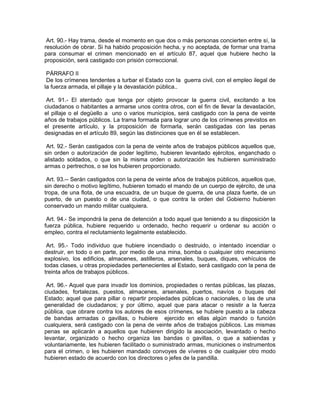 Art. 90.- Hay trama, desde el momento en que dos o más personas concierten entre sí, la
resolución de obrar. Si ha habido proposición hecha, y no aceptada, de formar una trama
para consumar el crimen mencionado en el artículo 87, aquel que hubiere hecho la
proposición, será castigado con prisión correccional.

 PÁRRAFO II
 De los crímenes tendentes a turbar el Estado con la guerra civil, con el empleo ilegal de
la fuerza armada, el pillaje y la devastación pública..

 Art. 91.- El atentado que tenga por objeto provocar la guerra civil, excitando a los
ciudadanos o habitantes a armarse unos contra otros, con el fin de llevar la devastación,
el pillaje o el degüello a uno o varios municipios, será castigado con la pena de veinte
años de trabajos públicos. La trama formada para lograr uno de los crímenes previstos en
el presente artículo, y la proposición de formarla, serán castigadas con las penas
designadas en el artículo 89, según las distinciones que en él se establecen.

 Art. 92.- Serán castigados con la pena de veinte años de trabajos públicos aquellos que,
sin orden o autorización de poder legítimo, hubieren levantado ejércitos, enganchado o
alistado soldados, o que sin la misma orden o autorización les hubieren suministrado
armas o pertrechos, o se los hubieren proporcionado.

 Art. 93.-- Serán castigados con la pena de veinte años de trabajos públicos, aquellos que,
sin derecho o motivo legítimo, hubieren tomado el mando de un cuerpo de ejército, de una
tropa, de una flota, de una escuadra, de un buque de guerra, de una plaza fuerte, de un
puerto, de un puesto o de una ciudad, o que contra la orden del Gobierno hubieren
conservado un mando militar cualquiera.

 Art. 94.- Se impondrá la pena de detención a todo aquel que teniendo a su disposición la
fuerza pública, hubiere requerido u ordenado, hecho requerir u ordenar su acción o
empleo, contra el reclutamiento legalmente establecido.

 Art. 95.- Todo individuo que hubiere incendiado o destruido, o intentado incendiar o
destruir, en todo o en parte, por medio de una mina, bomba o cualquier otro mecanismo
explosivo, los edificios, almacenes, astilleros, arsenales, buques, diques, vehículos de
todas clases, u otras propiedades pertenecientes al Estado, será castigado con la pena de
treinta años de trabajos públicos.

 Art. 96.- Aquel que para invadir los dominios, propiedades o rentas públicas, las plazas,
ciudades, fortalezas, puestos, almacenes, arsenales, puertos, navíos o buques del
Estado; aquel que para pillar o repartir propiedades públicas o nacionales, o las de una
generalidad de ciudadanos; y por último, aquel que para atacar o resistir a la fuerza
pública, que obrare contra los autores de esos crímenes, se hubiere puesto a la cabeza
de bandas armadas o gavillas, o hubiere ejercido en ellas algún mando o función
cualquiera, será castigado con la pena de veinte años de trabajos públicos. Las mismas
penas se aplicarán a aquellos que hubieren dirigido la asociación, levantado o hecho
levantar, organizado o hecho organiza las bandas o gavillas, o que a sabiendas y
voluntariamente, les hubieren facilitado o suministrado armas, municiones o instrumentos
para el crimen, o les hubieren mandado convoyes de víveres o de cualquier otro modo
hubieren estado de acuerdo con los directores o jefes de la pandilla.
 