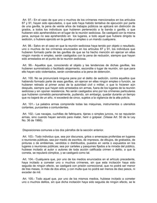 Art. 97.- En el caso de que uno o muchos de los crímenes mencionados en los artículos
87 y 91, hayan sido ejecutados, o que solo haya habido tentativa de ejecución por parte
de una gavilla, la pena de veinte años de trabajos públicos se aplicará sin distinción de
grados, a todos los individuos que hubieren pertenecido a la banda o gavilla, o que
hubieren sido aprehendidos en el lugar de la reunión sediciosa. Se castigará con la misma
pena, aunque no sea aprehendido en los lugares, a todo aquel que hubiere dirigido la
sedición, o hubiere ejercido en la gavilla un empleo o un mando cualquiera.

 Art. 98.- Salvo en el caso en que la reunión sediciosa haya tenido por objeto o resultado,
uno o muchos de los crímenes enunciados en los artículos 87 y 91, los individuos que
hubieren formado parte de las gavillas de que se ha hecho mención sin ejercer en ellas
ningún mando ni empleo, serán castigados con la pena de reclusión, siempre que hayan
sido arrestados en el punto de la reunión sediciosa.

 Art. 99.- Aquellos que, conociendo el objeto y las tendencias de dichas gavillas, les
hubieren suministrado o facilitado alojamiento, escondite o lugar de reunión, sin que para
ello hayan sido violentados, serán condenados a la pena de detención.

 Art. 100. No se pronunciará ninguna pena por el delito de sedición, contra aquellos que
habiendo formado parte de esas gavillas, sin ejercer en ellas ningún empleo o función, se
hubieren retirado al primer aviso de la autoridad civil o militar, o que lo hicieren aún
después, siempre que hayan sido arrestados sin armas, fuera de los lugares de la reunión
sediciosa y sin oponer resistencia. No serán castigados sino por los crímenes particulares
que hubieren cometido personalmente, pudiendo, sin embargo, quedar durante un tiempo
que no bajará de un año, ni excederá de cinco, sujetos a la vigilancia de la alta policía.

 Art. 101.- La palabra armas comprende todas las máquinas, instrumentos o utensilios
cortantes, punzantes o contundentes.

 Art. 102.- Las navajas, cuchillas de faltriquera, tijeras o simples juncos, no se reputarán
armas, sino cuando hayan servido para matar, herir o golpear. (Véase Art. 50 de la Ley
No. 36 de 1966).


Disposiciones comunes a los dos párrafos de la sección anterior.

 Art. 103.- Todo individuo que, sea por discursos, gritos o amenazas proferidas en lugares
o reuniones públicas, sea por medio de escritos, de impresos, de dibujos, de grabados, de
pinturas o de emblemas, vendidos o distribuidos, puestos en venta o expuestos en los
lugares o reuniones públicas; sea por carteles y pasquines fijados a la mirada del público,
hubiese incitado al autor o autores de toda acción calificada crimen o delito, a que la
cometa, se reputará cómplice, y se castigará como tal.

 Art. 104.- Cualquiera que, por uno de los medios enunciados en el artículo precedente,
haya incitado a cometer uno o muchos crímenes, sin que esta incitación haya sido
seguida de ningún efecto, se castigará con prisión correccional, que no podrá ser menor
de tres meses, ni más de dos años, y con multa que no podrá ser menos de diez pesos, ni
exceder de mil.

Art. 105.- Todo aquel que, por uno de los mismos medios, hubiese incitado a cometer
uno o muchos delitos, sin que dicha incitación haya sido seguida de ningún efecto, se le
 