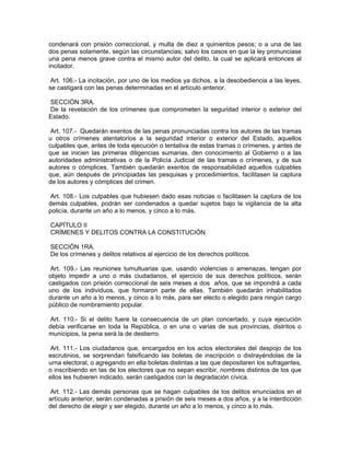 condenará con prisión correccional, y multa de diez a quinientos pesos; o a una de las
dos penas solamente, según las circunstancias; salvo los casos en que la ley pronunciase
una pena menos grave contra el mismo autor del delito, la cual se aplicará entonces al
incitador.

 Art. 106.- La incitación, por uno de los medios ya dichos, a la desobediencia a las leyes,
se castigará con las penas determinadas en el artículo anterior.

SECCIÓN 3RA.
De la revelación de los crímenes que comprometen la seguridad interior o exterior del
Estado.

 Art. 107.- Quedarán exentos de las penas pronunciadas contra los autores de las tramas
u otros crímenes atentatorios a la seguridad interior o exterior del Estado, aquellos
culpables que, antes de toda ejecución o tentativa de estas tramas o crímenes, y antes de
que se inicien las primeras diligencias sumarias, den conocimiento al Gobierno o a las
autoridades administrativas o de la Policía Judicial de las tramas o crímenes, y de sus
autores o cómplices. También quedarán exentos de responsabilidad aquellos culpables
que, aún después de principiadas las pesquisas y procedimientos, facilitasen la captura
de los autores y cómplices del crimen.

 Art. 108.- Los culpables que hubiesen dado esas noticias o facilitasen la captura de los
demás culpables, podrán ser condenados a quedar sujetos bajo la vigilancia de la alta
policía, durante un año a lo menos, y cinco a lo más.

CAPÍTULO II
CRÍMENES Y DELITOS CONTRA LA CONSTITUCIÓN

SECCIÓN 1RA.
De los crímenes y delitos relativos al ejercicio de los derechos políticos.

 Art. 109.- Las reuniones tumultuarias que, usando violencias o amenazas, tengan por
objeto impedir a uno o más ciudadanos, el ejercicio de sus derechos políticos, serán
castigados con prisión correccional de seis meses a dos años, que se impondrá a cada
uno de los individuos, que formaron parte de ellas. También quedarán inhabilitados
durante un año a lo menos, y cinco a lo más, para ser electo o elegido para ningún cargo
público de nombramiento popular.

 Art. 110.- Si el delito fuere la consecuencia de un plan concertado, y cuya ejecución
debía verificarse en toda la República, o en una o varias de sus provincias, distritos o
municipios, la pena será la de destierro.

 Art. 111.- Los ciudadanos que, encargados en los actos electorales del despojo de los
escrutinios, se sorprendan falsificando las boletas de inscripción o distrayéndolas de la
urna electoral, o agregando en ella boletas distintas a las que depositaren los sufragantes,
o inscribiendo en las de los electores que no sepan escribir, nombres distintos de los que
ellos les hubieren indicado, serán castigados con la degradación cívica.

 Art. 112.- Las demás personas que se hagan culpables de los delitos enunciados en el
artículo anterior, serán condenadas a prisión de seis meses a dos años, y a la interdicción
del derecho de elegir y ser elegido, durante un año a lo menos, y cinco a lo más.
 