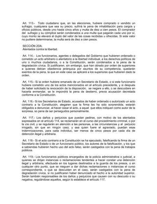 Art. 113.- Todo ciudadano que, en las elecciones, hubiere comprado o vendido un
sufragio, cualquiera que sea su precio, sufrirá la pena de inhabilitación para cargos y
oficios públicos, desde uno hasta cinco años y multa de diez a cien pesos. El comprador
del sufragio y su cómplice serán condenados a una multa que pagarán cada uno por sí,
cuyo monto se elevará al duplo del valor de las cosas recibidas u ofrecidas. Si este valor
no pudiere determinarse, la multa será de diez a cien pesos.

SECCIÓN 2DA.
Atentados contra la libertad.

 Art. 114.- Los funcionarios, agentes o delegados del Gobierno que hubieren ordenado o
cometido un acto arbitrario o atentatorio a la libertad individual, a los derechos políticos de
uno o muchos ciudadanos, o a la Constitución, serán condenados a la pena de la
degradación cívica. Si justificaren, sin embargo, que han obrado por orden de superiores
a quienes debían obediencia jerárquica por asuntos de su competencia, quedarán
exentos de la pena, la que en este caso se aplicará a los superiores que hubieren dado la
orden.

 Art. 115.- Si la orden hubiere emanado de un Secretario de Estado, o si este funcionario
hubiere cometido uno de los actos mencionados en el artículo precedente, y si después
de haber solicitado la revocación de la disposición, se negare a ello, o se descuidare en
hacerla enmendar, se le impondrá la pena de destierro, previa acusación decretada
conforme a la Constitución.

 Art. 116.- Si los Secretarios de Estado, acusados de haber ordenado o autorizado un acto
contrario a la Constitución, alegaren que la firma les ha sido sorprendida, estarán
obligados a denunciar, al hacer cesar el acto, a aquel que ellos indiquen como autor de la
sorpresa, so pena de ser perseguidos personalmente.

 Art. 117.- Los daños y perjuicios que puedan pedirse, con motivo de los atentados
expresados en el artículo 114, se reclamarán en el curso del procedimiento criminal, o por
la vía civil, y se regularán en atención a las personas, a las circunstancias y al perjuicio
irrogado, sin que en ningún caso, y sea quien fuere el agraviado, puedan esas
indemnizaciones, para cada individuo, ser menos de cinco pesos por cada día de
detención ilegal y arbitraria.

 Art. 118.- Si el acto contrario a la Constitución se ha ejecutado, falsificando la firma de un
Secretario de Estado o de un funcionario público, los autores de la falsificación, y los que
a sabiendas hubieren hecho uso del acto falso, serán castigados con la pena de trabajos
públicos.

 Art. 119.- Los funcionarios públicos encargados de la policía administrativa o judicial, a
quienes se dirijan instancias o reclamaciones tendentes a hacer constar una detención
ilegal y arbitraria, efectuada en los lugares destinados a la guarda de los presos, o en
cualquier otro punto, que se nieguen a dar dichas reclamaciones o instancias el curso
correspondiente, o que se descuiden en el caso, serán castigados con la pena de
degradación cívica, si no justificaren haber denunciado el hecho a la autoridad superior.
Serán también responsables de los daños y perjuicios que causen con su descuido o su
negativa, regulándose aquellos, según lo establece el artículo 117.
 