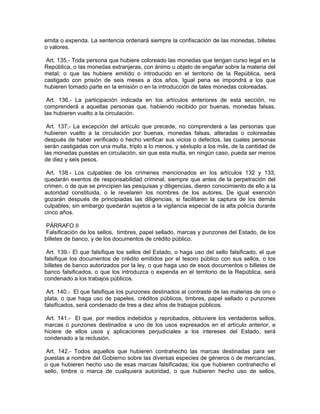 emita o expenda. La sentencia ordenará siempre la confiscación de las monedas, billetes
o valores.

 Art. 135.- Toda persona que hubiere coloreado las monedas que tengan curso legal en la
República, o las monedas extranjeras, con ánimo u objeto de engañar sobre la materia del
metal; o que las hubiere emitido o introducido en el territorio de la República, será
castigado con prisión de seis meses a dos años. Igual pena se impondrá a los que
hubieren tomado parte en la emisión o en la introducción de tales monedas coloreadas.

 Art. 136.- La participación indicada en los artículos anteriores de esta sección, no
comprenderá a aquellas personas que, habiendo recibido por buenas, monedas falsas,
las hubieren vuelto a la circulación.

 Art. 137.- La excepción del artículo que precede, no comprenderá a las personas que
hubieren vuelto a la circulación por buenas, monedas falsas, alteradas o coloreadas
después de haber verificado o hecho verificar sus vicios o defectos, las cuales personas
serán castigadas con una multa, triplo a lo menos, y séxtuplo a los más, de la cantidad de
las monedas puestas en circulación, sin que esta multa, en ningún caso, pueda ser menos
de diez y seis pesos.

 Art. 138.- Los culpables de los crímenes mencionados en los artículos 132 y 133,
quedarán exentos de responsabilidad criminal, siempre que antes de la perpetración del
crimen, o de que se principien las pesquisas y diligencias, dieren conocimiento de ello a la
autoridad constituida, o le revelaren los nombres de los autores. De igual exención
gozarán después de principiadas las diligencias, si facilitaren la captura de los demás
culpables; sin embargo quedarán sujetos a la vigilancia especial de la alta policía durante
cinco años.

 PÁRRAFO II
 Falsificación de los sellos, timbres, papel sellado, marcas y punzones del Estado, de los
billetes de banco, y de los documentos de crédito público.

 Art. 139.- El que falsifique los sellos del Estado, o haga uso del sello falsificado, el que
falsifique los documentos de crédito emitidos por el tesoro público con sus sellos, o los
billetes de banco autorizados por la ley, o que haga uso de esos documentos o billetes de
banco falsificados, o que los introduzca o expenda en el territorio de la República, será
condenado a los trabajos públicos.

 Art. 140.- El que falsifique los punzones destinados al contraste de las materias de oro o
plata, o que haga uso de papeles, créditos públicos, timbres, papel sellado o punzones
falsificados, será condenado de tres a diez años de trabajos públicos.

 Art. 141.- El que, por medios indebidos y reprobados, obtuviere los verdaderos sellos,
marcas o punzones destinados a uno de los usos expresados en el artículo anterior, e
hiciere de ellos usos y aplicaciones perjudiciales a los intereses del Estado, será
condenado a la reclusión.

 Art. 142.- Todos aquellos que hubieren contrahecho las marcas destinadas para ser
puestas a nombre del Gobierno sobre las diversas especies de géneros o de mercancías,
o que hubieren hecho uso de esas marcas falsificadas; los que hubieren contrahecho el
sello, timbre o marca de cualquiera autoridad, o que hubieren hecho uso de sellos,
 