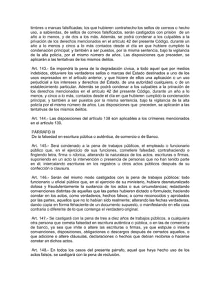 timbres o marcas falsificadas; los que hubieren contrahecho los sellos de correos o hecho
uso, a sabiendas, de sellos de correos falsificados, serán castigados con prisión de un
año a lo menos, y de dos a los más. Además, se podrá condenar a los culpables a la
privación de los derechos mencionados en el artículo 42 del presente Código, durante un
año a lo menos y cinco a lo más contados desde el día en que hubiere cumplido la
condenación principal; y también a ser puestos, por la misma sentencia, bajo la vigilancia
de la alta policía, por el mismo número de años. Las disposiciones que preceden, se
aplicarán a las tentativas de los mismos delitos.

 Art. 143.- Se impondrá la pena de la degradación cívica, a todo aquel que por medios
indebidos, obtuviere los verdaderos sellos o marcas del Estado destinados a uno de los
usos expresados en el artículo anterior, y que hiciere de ellos una aplicación o un uso
perjudicial a los intereses y derechos del Estado, de una autoridad cualquiera, o de un
establecimiento particular. Además se podrá condenar a los culpables a la privación de
los derechos mencionados en el artículo 42 del presente Código, durante un año a lo
menos, y cinco a lo más, contados desde el día en que hubieren cumplido la condenación
principal, y también a ser puestos por la misma sentencia, bajo la vigilancia de la alta
policía por el mismo número de años. Las disposiciones que preceden, se aplicarán a las
tentativas de los mismos delitos.

 Art. 144.- Las disposiciones del artículo 138 son aplicables a los crímenes mencionados
en el artículo 139.

PÁRRAFO III
De la falsedad en escritura pública o auténtica, de comercio o de Banco.

 Art. 145.- Será condenado a la pena de trabajos públicos, el empleado o funcionario
público que, en el ejercicio de sus funciones, cometiere falsedad, contrahaciendo o
fingiendo letra, firma o rúbrica, alterando la naturaleza de los actos, escrituras o firmas,
suponiendo en un acto la intervención o presencia de personas que no han tenido parte
en él, intercalando escrituras en los registros u otros actos públicos después de su
confección o clausura.

 Art. 146.- Serán del mismo modo castigados con la pena de trabajos públicos: todo
funcionario u oficial público que, en el ejercicio de su ministerio, hubiera desnaturalizado
dolosa y fraudulentamente la sustancia de los actos o sus circunstancias; redactando
convenciones distintas de aquellas que las partes hubieren dictado o formulado; haciendo
constar en los actos, como verdaderos, hechos falsos; o como reconocidos y aprobados
por las partes, aquellos que no lo habían sido realmente; alterando las fechas verdaderas,
dando copia en forma fehaciente de un documento supuesto, o manifestando en ella cosa
contraria o diferente de lo que contenga el verdadero original.

 Art. 147.- Se castigará con la pena de tres a diez años de trabajos públicos, a cualquiera
otra persona que cometa falsedad en escritura auténtica o pública, o en las de comercio y
de banco, ya sea que imite o altere las escrituras o firmas, ya que estipule o inserte
convenciones, disposiciones, obligaciones o descargos después de cerrados aquellos, o
que adicione o altere cláusulas, declaraciones o hechos que debían recibirse o hacerse
constar en dichos actos.

Art. 148.- En todos los casos del presente párrafo, aquel que haya hecho uso de los
actos falsos, se castigará con la pena de reclusión.
 
