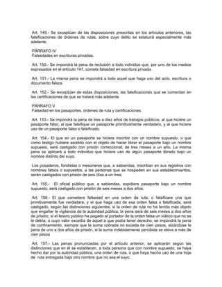Art. 149.- Se exceptúan de las disposiciones prescritas en los artículos anteriores, las
falsificaciones de órdenes de rutas, sobre cuyo delito se estatuirá especialmente más
adelante.

PÁRRAFO IV
Falsedades en escrituras privadas.

 Art. 150.- Se impondrá la pena de reclusión a todo individuo que, por uno de los medios
expresados en el artículo 147, cometa falsedad en escritura privada.

 Art. 151.- La misma pena se impondrá a todo aquel que haga uso del acto, escritura o
documento falsos.

 Art. 152.- Se exceptúan de estas disposiciones, las falsificaciones que se comentan en
las certificaciones de que se tratará más adelante.

PÁRRAFO V
Falsedad en los pasaportes, órdenes de ruta y certificaciones.

 Art. 153.- Se impondrá la pena de tres a diez años de trabajos públicos, al que hiciere un
pasaporte falso, al que falsifique un pasaporte primitivamente verdadero, y al que hiciere
uso de un pasaporte falso o falsificado.

 Art. 154.- El que en un pasaporte se hiciere inscribir con un nombre supuesto, o que
como testigo hubiere asistido con el objeto de hacer librar el pasaporte bajo un nombre
supuesto, será castigado con prisión correccional, de tres meses a un año. La misma
pena se aplicará a todo individuo que hiciere uso de algún pasaporte librado bajo un
nombre distinto del suyo.

 Los posaderos, fondistas o mesoneros que, a sabiendas, inscriban en sus registros con
nombres falsos o supuestos, a las personas que se hospeden en sus establecimientos,
serán castigados con prisión de seis días a un mes.

 Art. 155.- El oficial público que, a sabiendas, expidiere pasaporte bajo un nombre
supuesto, será castigado con prisión de seis meses a dos años.

 Art. 156.- El que cometiere falsedad en una orden de ruta, o falsificare una que
primitivamente fue verdadera, y el que haga uso de esa orden falsa o falsificada, será
castigado, según las distinciones siguientes: si la orden de ruta no ha tenido más objeto
que engañar la vigilancia de la autoridad pública, la pena será de seis meses a dos años
de prisión; si el tesoro público ha pagado al portador de la orden falsa un viático que no se
le debía, o cuyo valor excedía de aquel a que podía tener derecho, se impondrá la pena
de confinamiento, siempre que la suma cobrada no exceda de cien pesos, alzándose la
pena de uno a dos años de prisión, si la suma indebidamente percibida se eleva a más de
cien pesos

 Art. 157.- Las penas pronunciadas por el artículo anterior, se aplicarán según las
distinciones que en él se establecen, a toda persona que con nombre supuesto, se haya
hecho dar por la autoridad pública, una orden de ruta, o que haya hecho uso de una hoja
de ruta entregada bajo otro nombre que no sea el suyo.
 