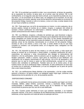 Art. 158.- Si la autoridad que expidió la orden, tuvo conocimiento, al tiempo de expedirla,
de la suposición de nombre, la pena será, en el primer caso del artículo 156, la del
confinamiento; en el segundo caso del mismo artículo, se le impondrá la prisión de uno a
dos años; y si se encontrare en el último caso, se castigará con la reclusión. En los dos
primeros casos se le podrá, además, privar de los derechos mencionados en el artículo 42
del presente Código, durante un año a lo menos, y cinco a lo más, a contar desde el día
en que haya cumplido su condena.

 Art. 159.- Todo aquel que, con el fin de exonerarse a sí mismo, o a otro cualquiera, de un
servicio público, tomare el nombre de un médico, cirujano, o cualquier otro oficial de
sanidad y librare certificación de enfermedad o dolencia habitual, será castigado con
prisión correccional de seis meses a dos años.

 Art. 160.- Los Médicos, cirujanos u oficiales de sanidad que, para favorecer a alguno,
dieren certificación falsa de enfermedad o achaques que lo dispensen del servicio público,
serán castigados con prisión de seis meses a dos años. Si han obrado impulsados por
dádivas o promesas, se les impondrá la pena de destierro. En ambos casos se les podrá,
además, privar de los derechos mencionados en el artículo 42 del presente Código,
durante un año a los menos y cinco a los más, a contar desde el día en que haya
cumplido su condena. Los corruptores serán, en el segundo caso, castigados con las
mismas penas.

 Art. 161.- Se impondrá la pena de tres meses a un año de prisión, a todo aquel que
tomare el nombre de un funcionario u oficial público, y expidiere certificación de vida y
costumbres, de solvencia u otras circunstancias que atraigan la benevolencia del
Gobierno o de los particulares, sobre la persona que en aquella se designe, o bien le
faciliten colocación, crédito o socorro. Igual pena se impondrá al que falsificare una
certificación de la especie mencionada en este artículo, con el fin de apropiarla a una
persona que no sea la misma a quien se libró primitivamente, aunque en su origen
hubiera sido verdadera la certificación. También será reo de la misma pena, el que
hubiere hecho uso de la certificación falsa o falsificada. Si esta certificación se hace bajo
el nombre de un particular, la falsificación y el uso se castigarán con la pena de quince
días a seis meses de prisión.

 Art. 162.- Las certificaciones falsas distintas a las expresadas, y de las cuales resulten
perjuicio a terceros o al tesoro público, se castigarán según haya lugar, conforme a las
disposiciones de los párrafos 3o. y 4o. de la presente sección.

DISPOSICIONES COMUNES

 Art. 163.- La aplicación de las penas pronunciadas contra aquellos que hagan uso de las
monedas, billetes, sellos timbres, punzones, marcas y escrituras falsas emitidas,
confeccionadas o falsificadas, cesará, siempre que de la falsedad no haya tenido
conocimiento la persona que hizo uso de la cosa falsificada.

 Art. 164.- Cuando pueda estimarse el lucro que hubieran reportado, o se hubieren
propuesto reportar, a los reos y cómplices de las falsificaciones penadas por los artículos
anteriores, se les impondrá una multa del tanto al cuádruplo del lucro.
 