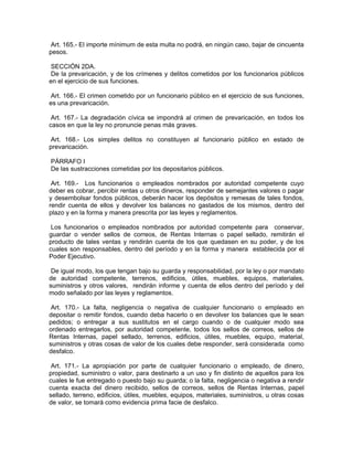 Art. 165.- El importe mínimum de esta multa no podrá, en ningún caso, bajar de cincuenta
pesos.

 SECCIÓN 2DA.
De la prevaricación, y de los crímenes y delitos cometidos por los funcionarios públicos
en el ejercicio de sus funciones.

Art. 166.- El crimen cometido por un funcionario público en el ejercicio de sus funciones,
es una prevaricación.

 Art. 167.- La degradación cívica se impondrá al crimen de prevaricación, en todos los
casos en que la ley no pronuncie penas más graves.

Art. 168.- Los simples delitos no constituyen al funcionario público en estado de
prevaricación.

PÁRRAFO I
De las sustracciones cometidas por los depositarios públicos.

 Art. 169.- Los funcionarios o empleados nombrados por autoridad competente cuyo
deber es cobrar, percibir rentas u otros dineros, responder de semejantes valores o pagar
y desembolsar fondos públicos, deberán hacer los depósitos y remesas de tales fondos,
rendir cuenta de ellos y devolver los balances no gastados de los mismos, dentro del
plazo y en la forma y manera prescrita por las leyes y reglamentos.

 Los funcionarios o empleados nombrados por autoridad competente para conservar,
guardar o vender sellos de correos, de Rentas Internas o papel sellado, remitirán el
producto de tales ventas y rendirán cuenta de los que quedasen en su poder, y de los
cuales son responsables, dentro del período y en la forma y manera establecida por el
Poder Ejecutivo.

 De igual modo, los que tengan bajo su guarda y responsabilidad, por la ley o por mandato
de autoridad competente, terrenos, edificios, útiles, muebles, equipos, materiales,
suministros y otros valores, rendirán informe y cuenta de ellos dentro del período y del
modo señalado por las leyes y reglamentos.

 Art. 170.- La falta, negligencia o negativa de cualquier funcionario o empleado en
depositar o remitir fondos, cuando deba hacerlo o en devolver los balances que le sean
pedidos; o entregar a sus sustitutos en el cargo cuando o de cualquier modo sea
ordenado entregarlos, por autoridad competente, todos los sellos de correos, sellos de
Rentas Internas, papel sellado, terrenos, edificios, útiles, muebles, equipo, material,
suministros y otras cosas de valor de los cuales debe responder, será considerada como
desfalco.

 Art. 171.- La apropiación por parte de cualquier funcionario o empleado, de dinero,
propiedad, suministro o valor, para destinarlo a un uso y fin distinto de aquellos para los
cuales le fue entregado o puesto bajo su guarda; o la falta, negligencia o negativa a rendir
cuenta exacta del dinero recibido, sellos de correos, sellos de Rentas Internas, papel
sellado, terreno, edificios, útiles, muebles, equipos, materiales, suministros, u otras cosas
de valor, se tomará como evidencia prima facie de desfalco.
 
