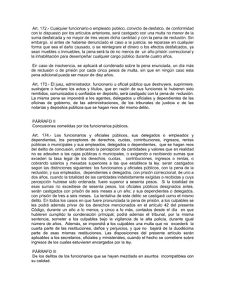 Art. 172.- Cualquier funcionario o empleado público, convicto de desfalco, de conformidad
con lo dispuesto por los artículos anteriores, será castigado con una multa no menor de la
suma desfalcada y no mayor de tres veces dicha cantidad y con la pena de reclusión. Sin
embargo, si antes de haberse denunciado el caso a la justicia, se reparase en cualquier
forma que sea el daño causado, o se reintegrare el dinero o los efectos desfalcados, ya
sean muebles o inmuebles, la pena será la de no menos de un año prisión correccional y
la inhabilitación para desempeñar cualquier cargo público durante cuatro años.

 En caso de insolvencia, se aplicará al condenado sobre la pena enunciada, un día más
de reclusión o de prisión por cada cinco pesos de multa, sin que en ningún caso esta
pena adicional pueda ser mayor de diez años.

 Art. 173.- El juez, administrador, funcionario u oficial público que destruyere, suprimiere,
sustrajere o hurtare los actos y títulos, que en razón de sus funciones le hubieren sido
remitidos, comunicados o confiados en depósito, será castigado con la pena de reclusión.
La misma pena se impondrá a los agentes, delegados u oficiales y dependientes de las
oficinas de gobierno, de las administraciones, de los tribunales de justicia o de las
notarías y depósitos públicos que se hagan reos del mismo delito.


PÁRRAFO II
Concusiones cometidas por los funcionarios públicos.

 Art. 174.- Los funcionarios y oficiales públicos, sus delegados o empleados y
dependientes, los perceptores de derechos, cuotas, contribuciones, ingresos, rentas
públicas o municipales y sus empleados, delegados o dependientes, que se hagan reos
del delito de concusión, ordenando la percepción de cantidades y valores que en realidad
no se adeuden a las cajas públicas o municipales, o exigiendo o recibiendo sumas que
exceden la tasa legal de los derechos, cuotas, contribuciones, ingresos o rentas, o
cobrando salarios y mesadas superiores a las que establece la ley, serán castigados
según las distinciones siguientes: los funcionarios y oficiales públicos, con la pena de la
reclusión; y sus empleados, dependientes o delegados, con prisión correccional, de uno a
dos años, cuando la totalidad de las cantidades indebidamente exigidas o recibidas y cuya
percepción hubiese sido ordenada, fuere superior a sesenta pesos. Si la totalidad de
esas sumas no excediese de sesenta pesos, los oficiales públicos designados antes,
serán castigados con prisión de seis meses a un año; y sus dependientes o delegados,
con prisión de tres a seis meses. La tentativa de este delito se castigará como el mismo
delito. En todos los casos en que fuere pronunciada la pena de prisión, a los culpables se
les podrá además privar de los derechos mencionados en el artículo 42 del presente
Código, durante un año a lo menos, y cinco a lo más, contados desde el día en que
hubieren cumplido la condenación principal; podrá además el tribunal, por la misma
sentencia, someter a los culpables bajo la vigilancia de la alta policía, durante igual
número de años. Además, se impondrá a los culpables una multa que no excederá la
cuarta parte de las restituciones, daños y perjuicios, y que no bajará de la duodécima
parte de esas mismas restituciones. Las disposiciones del presente artículo serán
aplicables a los secretarios, oficiales y ministeriales, cuando el hecho se cometiere sobre
ingresos de los cuales estuvieren encargados por la ley.

 PÁRRAFO III
 De los delitos de los funcionarios que se hayan mezclado en asuntos incompatibles con
su calidad.
 