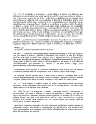 Art. 175.- El empleado o funcionario, u oficial público, o agente del Gobierno que
abiertamente, por simulación de actos, o por interposición de persona, reciba un interés o
una recompensa, no prevista por la ley, en los actos, adjudicaciones o empresas, cuya
administración o vigilancia esté encomendada a la Secretaría de Estado u oficina en al
cual desempeñare algún cargo cualquiera de las expresadas personas cuando los actos,
adjudicaciones o empresas fueren iniciadas o sometidas a la acción de dicha Secretaría
de Estado u oficina en la cual desempeñare algún cargo cualquiera de las expresadas
personas cuando los actos, adjudicaciones, o empresas fueren iniciadas o sometidas a la
acción de dicha Secretaría de Estado u oficina, será castigado con prisión correccional de
seis meses a un año, y multa de una cantidad no mayor que la cuarta parte ni menor que
la duodécima parte de las restituciones y redenciones que se concedan. Se impondrá,
además, al culpable la pena de inhabilitación perpetua para cargos u oficios públicos.

 Art. 176.- Las anteriores disposiciones tendrán aplicación respecto de los funcionarios o
agentes del Gobierno que hubieren admitido una recompensa cualquiera en negocios,
cuyo pago o liquidación debían efectuar en razón de su oficio, o por disposición superior.

PÁRRAFO IV
Del soborno o cohecho de los funcionarios públicos.

 Art. 177.- El funcionario o empleado público del orden administrativo, municipal o judicial
que, por dádiva o promesa, prestare su ministerio para efectuar un acto que, aunque
justo, no esté sujeto a salario, será castigado con la degradación cívica y condenado a
una multa del duplo de las dádivas, recompensas o promesas remuneratorias, sin que, en
ningún caso, pueda esa multa bajar de cincuenta pesos, ni ser inferior a seis meses el
"encarcelamiento" que establece el          artículo 33 de este mismo Código, cuyo
pronunciamiento será siempre obligatorio.

 En las mismas penas incurrirá el funcionario, empleado u oficial público que, por dádivas
o promesas, omitiere ejecutar cualquier acto lícito, o debido, propio de su cargo.

 Se castigará con las mismas penas a todo árbitro o experto nombrado, sea por el
tribunal, sea por las partes, que hubiere aceptado ofertas o promesas, o recibido dádivas
o regalos, para dar una decisión o emitir una opinión favorable a una de las partes.

 Art. 178.- Si el cohecho o soborno tuviere por objeto una acción criminal, que tenga
señaladas penas superiores a las establecidas en el artículo anterior, las penas más
graves se impondrán siempre a los culpables.

 Art. 179.- El que con amenazas, violencias, promesas, dádivas, ofrecimientos o
recompensas, sobornare u obligare o tratare de sobornar u obligar a uno de los
funcionarios públicos, agentes o delegados mencionados en el artículo 177, con el fin de
obtener decisión favorable, actos, justiprecios, certificaciones o cualquier otro documento
contrario a la verdad, será castigado con las mismas penas que puedan caber al
funcionario o empleado sobornado.

 Las mismas penas se impondrán a los que, valiéndose de idénticos medios, obtuvieren
colocación, empleo, adjudicación o cualesquiera otros beneficios, o que recabaren del
funcionario cualquier acto propio de su ministerio, o la abstención de un acto que hiciere
parte del ejercicio de sus deberes.
 