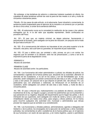 Sin embargo, si las tentativas de soborno o violencias hubieren quedado sin efecto, los
culpables de estas tentativas sufrirán tan solo la pena de tres meses a un año y multa de
cincuenta a doscientos pesos.

 Párrafo.- En los casos de este artículo, si el sobornante, fuere industrial o comerciante, la
sentencia podrá incapacitarlo para el ejercicio de la industria o el comercio por un período
de dos a cinco años, a contar de la sentencia definitiva.

 Art. 180.- Al sobornante nunca se le concederá la restitución de las cosas o los valores
entregados por él, ni la del valor que aquellas representen. Serán confiscados en
provecho del Fisco.

 Art. 181.- El juez que, en materia criminal, se dejare sobornar, favoreciendo o
perjudicando al acusado, será castigado con la pena de reclusión, sin perjuicio de la multa
de que trata el artículo 177.

 Art. 182.- Si a consecuencia del soborno se impusiese al reo una pena superior a la de
reclusión, esa pena, sea cual fuere su gravedad, se impondrá al juez sobornado.

 Art. 183.- El juez o árbitro que, por amistad u odio, provea, en pro o en contra, los
negocios que se someten a su decisión, será reo de prevaricación, y como a tal se le
impondrá la pena de la degradación cívica.

PÁRRAFO V
Abusos de autoridad.

PRIMERA CLASE
Abusos de autoridad contra los particulares.

 Art. 184.- Los funcionarios del orden administrativo o judicial, los oficiales de policía, los
comandantes o agentes de la fuerza pública que, abusando de su autoridad, allanaren el
domicilio de los ciudadanos, a no ser en los casos y con las formalidades que la ley
prescribe, serán castigados con prisión correccional de seis días a un año, y multa de diez
y seis a cien pesos; sin perjuicio de lo que dispone el párrafo 2do. del artículo 114. Los
particulares que, con amenazas o violencias, se introduzcan en el domicilio de un
ciudadano, serán castigados con prisión de seis días a seis meses, y multa de diez a
cincuenta pesos.

 Art. 185.- El Juez o tribunal que, maliciosamente o so pretexto de silencio, oscuridad o
insuficiencia de la ley, se negare a juzgar y proveer los pedimentos que se le presenten y
que persevere en su negativa, después del requerimiento que le hagan las partes, o de la
intimación de sus superiores, será castigado con multa de veinte y cinco a cien pesos, e
inhabilitación desde uno hasta cinco años, para cargos y oficios públicos. En la misma
pena incurrirá cualquiera otra autoridad civil, municipal o administrativa que rehuse
proveer los negocios que se sometan a su consideración.

 Art. 186.- Los funcionarios u oficiales públicos, administradores, agentes o delegados del
Gobierno o de la policía, los encargados de la ejecución de sentencias u otros mandatos
judiciales, los comandantes en jefe o subalternos de la fuerza pública que, en el ejercicio
de sus funciones o en razón de ese ejercicio, y sin motivo legítimo, usaren o permitieren
 