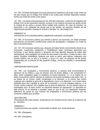Art. 194.- El Oficial del Estado Civil que autorizare el matrimonio de mujer viuda, antes de
los diez meses que el Código Civil señala a las viudas para contraer segundas nupcias,
sufrirá una multa de veinte a cien pesos.

 Art. 195.- Las penas pronunciadas por los artículos anteriores, contra los encargados del
Estado Civil, se les impondrán siempre, aunque no se hubieren proveído las partes contra
la nulidad de los actos o aunque dicha nulidad esté cubierta. En caso de colusión, se
impondrán a los culpables las penas que la ley señala, sin perjuicio también de las
disposiciones penales, insertas en el título V del libro 1ro. del Código Civil.

PÁRRAFO VII
Del ejercicio de la autoridad pública y legalmente anticipado o prolongado

 Art. 196.- El funcionario público que entrare a ejercer sus funciones, sin haber prestado
previamente el juramento constitucional, podrá ser perseguido y castigado con multa de
diez a cincuenta pesos.

 Art. 197.- El funcionario público que, después de haber tenido conocimiento oficial de su
revocación, suspensión, destitución o inhabilitación legal, continuare ejerciendo sus
funciones, o que siendo electivo o temporal, las haya ejercido después de haber sido
reemplazado, será castigado con prisión de seis meses a dos años, y multa de diez a cien
pesos. Quedará inhabilitado, después que sufra su pena, para ejercer cualquiera otra
función pública, por un año a lo menos, y cinco a lo más, sin perjuicio de las penas
establecidas por el artículo 93 del presente Código, contra los oficiales o comandantes
militares.

DISPOSICIÓN PARTICULAR

 Art. 198.- Los empleados y funcionarios públicos, a quienes esté encomendada la
represión de los delitos, y que se hicieren reos de dichos delitos, o de complicidad en
ellos, serán castigados según lo establece la escala siguiente: 1o., si se tratare de un
delito correccional, sufrirán siempre el máximum de la pena señalada a ese delito; 2do., si
se tratare de un crimen, serán condenados a la reclusión, si el crimen trae contra
cualquier otro culpable la pena de la degradación cívica; a la detención, si el crimen tiene
señalado para otro culpable la pena de la reclusión; y a la de trabajos públicos, si el
crimen contra cualquier otro culpable trae la pena de detención. En los demás casos no
expresados aquí, la pena común se impondrá siempre sin agravación. Lo dispuesto en
este artículo no se extiende a aquellos casos en que la ley, por disposición especial,
determina las penas en que incurren los empleados y funcionarios públicos por los
crímenes y delitos que cometan.

 SECCIÓN 3RA.
 Perturbación del orden público producida por los ministros de los cultos en el ejercicio de
su ministerio.

PÁRRAFO I
Contravenciones que pueden comprometer el estado civil de las personas.

Art. 199.- (Derogado).

Art. 200.- (Derogado).
 
