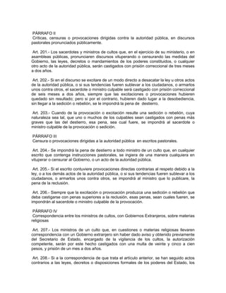 PÁRRAFO II
 Críticas, censuras o provocaciones dirigidas contra la autoridad pública, en discursos
pastorales pronunciados públicamente.

 Art. 201.- Los sacerdotes y ministros de cultos que, en el ejercicio de su ministerio, o en
asambleas públicas, pronunciaren discursos vituperando o censurando las medidas del
Gobierno, las leyes, decretos o mandamientos de los poderes constituidos, o cualquier
otro acto de la autoridad pública, serán castigados con prisión correccional de tres meses
a dos años.

 Art. 202.- Si en el discurso se excitare de un modo directo a desacatar la ley u otros actos
de la autoridad pública, o si sus tendencias fueren sublevar a los ciudadanos, o armarlos
unos contra otros, el sacerdote o ministro culpable será castigado con prisión correccional
de seis meses a dos años, siempre que las excitaciones o provocaciones hubieren
quedado sin resultado; pero si por el contrario, hubieren dado lugar a la desobediencia,
sin llegar a la sedición o rebelión, se le impondrá la pena de destierro.

Art. 203.- Cuando de la provocación o excitación resulte una sedición o rebelión, cuya
naturaleza sea tal, que uno o muchos de los culpables sean castigados con penas más
graves que las del destierro, esa pena, sea cual fuere, se impondrá al sacerdote o
ministro culpable de la provocación o sedición.

PÁRRAFO III
Censura o provocaciones dirigidas a la autoridad pública en escritos pastorales.

 Art. 204.- Se impondrá la pena de destierro a todo ministro de un culto que, en cualquier
escrito que contenga instrucciones pastorales, se ingiera de una manera cualquiera en
vituperar o censurar al Gobierno, o un acto de la autoridad pública.

 Art. 205.- Si el escrito contuviere provocaciones directas contrarias al respeto debido a la
ley, o a los demás actos de la autoridad pública, o si sus tendencias fueren sublevar a los
ciudadanos, o armarlos unos contra otros, se impondrá al ministro que lo publicare, la
pena de la reclusión.

 Art. 206.- Siempre que la excitación o provocación produzca una sedición o rebelión que
deba castigarse con penas superiores a la reclusión, esas penas, sean cuales fueren, se
impondrán al sacerdote o ministro culpable de la provocación.

 PÁRRAFO IV
 Correspondencia entre los ministros de cultos, con Gobiernos Extranjeros, sobre materias
religiosas

 Art. 207.- Los ministros de un culto que, en cuestiones o materias religiosas llevaren
correspondencia con un Gobierno extranjero sin haber dado aviso y obtenido previamente
del Secretario de Estado, encargado de la vigilancia de los cultos, la autorización
competente, serán por este hecho castigados con una multa de veinte y cinco a cien
pesos, y prisión de un mes a dos años.

 Art. 208.- Si a la correspondencia de que trata el artículo anterior, se han seguido actos
contrarios a las leyes, decretos o disposiciones formales de los poderes del Estado, los
 
