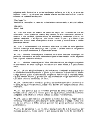 culpables serán desterrados, a no ser que la pena señalada por la ley a los actos que
hubieren cometido los culpables, sea superior a la que establece este artículo; pues en
este caso se impondrá la más grave.

SECCIÓN 4TA.
Resistencia, desobediencia, desacato y otras faltas cometidas contra la autoridad pública.

PÁRRAFO I
REBELIÓN

 Art. 209.- Los actos de rebelión se clasifican, según las circunstancias que los
acompañen, crimen o delito de rebelión. Hay rebelión, en el acometimiento, resistencia,
violencia o vías de hecho, ejercidas contra los empleados y funcionarios públicos, sus
agentes, delegados, o encargados, sean cuales fueren su grado y la clase a que
pertenezcan, cuando obren en el ejercicio de sus funciones, y sea cual fuere la función
pública que ejerzan.

Art. 210.- El acometimiento o la resistencia efectuada por más de veinte personas
armadas, dará lugar a que se imponga a los culpables la pena de reclusión, rebajándose
ésta a la de prisión correccional, si se ejecutó sin armas.

 Art. 211.- La rebelión cometida por un número de tres a veinte personas, se castigará con
prisión de seis meses a dos años, reduciendo la pena de tres meses a un año de prisión
si los culpables no estaban armados.

 Art. 212.- La rebelión cometida por una o dos personas armadas, se castigará con prisión
de seis meses a dos años, y con igual pena de seis días a seis meses, si la ejecutaron sin
armas.

 Art. 213.- En caso de agavillamiento o junta tumultuaria, se impondrá a los rebeldes que
no ejerzan funciones ni empleos en la gavilla, la pena señalada en el artículo 100 de este
Código, siempre que se hubieren retirado a la primera intimación de la autoridad pública,
o que se retiraren después, y que no hayan sido arrestados en el lugar de la rebelión, sino
fuera de él, sin nueva resistencia y sin armas.

 Art. 214.- Toda reunión de individuos, que tenga por objeto la comisión de un crimen o de
un delito, se reputa reunión armada, si dos o más de entre ellos son portadores de armas
ostensibles.

 Art. 215.- Las personas que se encuentren provistas de armas ocultas, y que hayan
formado parte de una turba o reunión, que no se repute armada, serán individualmente
castigadas, como si hubiesen formado parte de una turba o reunión armada.

 Art. 216.- Los que con motivo de una rebelión, o mientras dure ésta, se hagan reos de
crímenes y delitos comunes, serán castigados con las penas que el Código señala a cada
uno de esos crímenes o delitos, siempre que sean más graves que los que se señalan
para la rebelión.

 Art. 217.- Se considerará reo de rebelión, y castigado como tal a, todo aquel que por
discursos, pasquines, libelos, escritos o por cualquiera otro medio de publicidad, la
 