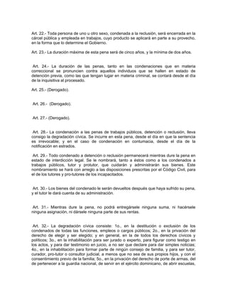 Art. 22.- Toda persona de uno u otro sexo, condenada a la reclusión, será encerrada en la
cárcel pública y empleada en trabajos, cuyo producto se aplicará en parte a su provecho,
en la forma que lo determine el Gobierno.

Art. 23.- La duración máxima de esta pena será de cinco años, y la mínima de dos años.


 Art. 24.- La duración de las penas, tanto en las condenaciones que en materia
correccional se pronuncien contra aquellos individuos que se hallen en estado de
detención previa, como las que tengan lugar en materia criminal, se contará desde el día
de la inquisitiva al procesado.

Art. 25.- (Derogado).


Art. 26.- (Derogado).


Art. 27.- (Derogado).


 Art. 28.- La condenación a las penas de trabajos públicos, detención o reclusión, lleva
consigo la degradación cívica. Se incurre en esta pena, desde el día en que la sentencia
es irrevocable; y en el caso de condenación en contumacia, desde el día de la
notificación en estrados.

 Art. 29.- Todo condenado a detención o reclusión permanecerá mientras dure la pena en
estado de interdicción legal. Se le nombrará, tanto a éstos como a los condenados a
trabajos públicos, tutor y protutor, que cuidarán y administrarán sus bienes. Este
nombramiento se hará con arreglo a las disposiciones prescritas por el Código Civil, para
el de los tutores y pro-tutores de los incapacitados.


 Art. 30.- Los bienes del condenado le serán devueltos después que haya sufrido su pena,
y el tutor le dará cuenta de su administración.


 Art. 31.- Mientras dure la pena, no podrá entregársele ninguna suma, ni hacérsele
ninguna asignación, ni dársele ninguna parte de sus rentas.


 Art. 32.- La degradación cívica consiste: 1o., en la destitución o exclusión de los
condenados de todas las funciones, empleos o cargos públicos; 2o., en la privación del
derecho de elegir y ser elegido; y en general, en la de todos los derechos cívicos y
políticos; 3o., en la inhabilitación para ser jurado o experto, para figurar como testigo en
los actos, y para dar testimonio en juicio, a no ser que declare para dar simples noticias;
4o., en la inhabilitación para formar parte de ningún consejo de familia, y para ser tutor,
curador, pro-tutor o consultor judicial, a menos que no sea de sus propios hijos, y con el
consentimiento previo de la familia; 5o., en la privación del derecho de porte de armas, del
de pertenecer a la guardia nacional, de servir en el ejército dominicano, de abrir escuelas,
 