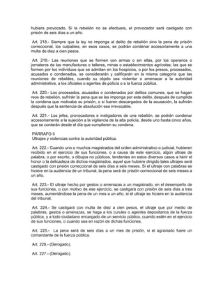 hubiera provocado. Si la rebelión no se efectuare, el provocador será castigado con
prisión de seis días a un año.

 Art. 218.- Siempre que la ley no imponga al delito de rebelión sino la pena de prisión
correccional, los culpables, en esos casos, se podrán condenar accesoriamente a una
multa de diez a cien pesos.

 Art. 219.- Las reuniones que se formen con armas o sin ellas, por los operarios o
jornaleros de las manufacturas o talleres, minas o establecimientos agrícolas; las que se
formen por los individuos que se admitan en los hospicios, o por los presos, procesados,
acusados o condenados, se considerarán y calificarán en la misma categoría que las
reuniones de rebeldes, cuando su objeto sea violentar o amenazar a la autoridad
administrativa, a los oficiales o agentes de policía o a la fuerza pública.

 Art. 220.- Los procesados, acusados o condenados por delitos comunes, que se hagan
reos de rebelión, sufrirán la pena que se les imponga por este delito, después de cumplida
la condena que motivaba su prisión, o si fueren descargados de la acusación, la sufrirán
después que la sentencia de absolución sea irrevocable.

 Art. 221.- Los jefes, provocadores e instigadores de una rebelión, se podrán condenar
accesoriamente a la sujeción a la vigilancia de la alta policía, desde uno hasta cinco años,
que se contarán desde el día que cumplieren su condena.

PÁRRAFO II
Ultrajes y violencias contra la autoridad pública.

 Art. 222.- Cuando uno o muchos magistrados del orden administrativo o judicial, hubieren
recibido en el ejercicio de sus funciones, o a causa de este ejercicio, algún ultraje de
palabra, o por escrito, o dibujos no públicos, tendentes en estos diversos casos a herir el
honor o la delicadeza de dichos magistrados, aquel que hubiere dirigido tales ultrajes será
castigado con prisión correccional de seis días a seis meses. Si el ultraje con palabras se
hiciere en la audiencia de un tribunal, la pena será de prisión correccional de seis meses a
un año.

 Art. 223.- El ultraje hecho por gestos o amenazas a un magistrado, en el desempeño de
sus funciones, o con motivo de ese ejercicio, se castigará con prisión de seis días a tres
meses, aumentándose la pena de un mes a un año, si el ultraje se hiciere en la audiencia
del tribunal.

Art. 224.- Se castigará con multa de diez a cien pesos, el ultraje que por medio de
palabras, gestos o amenazas, se haga a los curules o agentes depositarios de la fuerza
pública, y a todo ciudadano encargado de un servicio público, cuando estén en el ejercicio
de sus funciones, o cuando sea en razón de dichas funciones.

 Art. 225.- La pena será de seis días a un mes de prisión, si el agraviado fuere un
comandante de la fuerza pública.

Art. 226.- (Derogado).

Art. 227.- (Derogado).
 