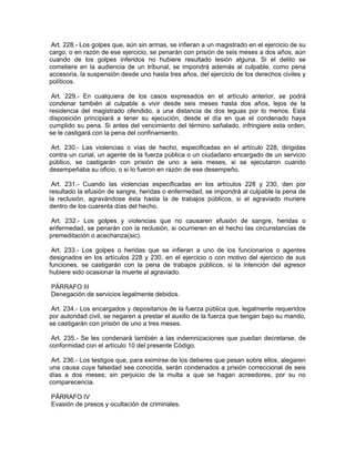 Art. 228.- Los golpes que, aún sin armas, se infieran a un magistrado en el ejercicio de su
cargo, o en razón de ese ejercicio, se penarán con prisión de seis meses a dos años, aún
cuando de los golpes inferidos no hubiere resultado lesión alguna. Si el delito se
cometiere en la audiencia de un tribunal, se impondrá además al culpable, como pena
accesoria, la suspensión desde uno hasta tres años, del ejercicio de los derechos civiles y
políticos.

 Art. 229.- En cualquiera de los casos expresados en el artículo anterior, se podrá
condenar también al culpable a vivir desde seis meses hasta dos años, lejos de la
residencia del magistrado ofendido, a una distancia de dos leguas por lo menos. Esta
disposición principiará a tener su ejecución, desde el día en que el condenado haya
cumplido su pena. Si antes del vencimiento del término señalado, infringiere esta orden,
se le castigará con la pena del confinamiento.

 Art. 230.- Las violencias o vías de hecho, especificadas en el artículo 228, dirigidas
contra un curial, un agente de la fuerza pública o un ciudadano encargado de un servicio
público, se castigarán con prisión de uno a seis meses, si se ejecutaron cuando
desempeñaba su oficio, o si lo fueron en razón de ese desempeño.

 Art. 231.- Cuando las violencias especificadas en los artículos 228 y 230, den por
resultado la efusión de sangre, heridas o enfermedad, se impondrá al culpable la pena de
la reclusión, agravándose ésta hasta la de trabajos públicos, si el agraviado muriere
dentro de los cuarenta días del hecho.

Art. 232.- Los golpes y violencias que no causaren efusión de sangre, heridas o
enfermedad, se penarán con la reclusión, si ocurrieren en el hecho las circunstancias de
premeditación o acechanza(sic).

 Art. 233.- Los golpes o heridas que se infieran a uno de los funcionarios o agentes
designados en los artículos 228 y 230, en el ejercicio o con motivo del ejercicio de sus
funciones, se castigarán con la pena de trabajos públicos, si la intención del agresor
hubiere sido ocasionar la muerte al agraviado.

PÁRRAFO III
Denegación de servicios legalmente debidos.

 Art. 234.- Los encargados y depositarios de la fuerza pública que, legalmente requeridos
por autoridad civil, se negaren a prestar el auxilio de la fuerza que tengan bajo su mando,
se castigarán con prisión de uno a tres meses.

 Art. 235.- Se les condenará también a las indemnizaciones que puedan decretarse, de
conformidad con el artículo 10 del presente Código.

 Art. 236.- Los testigos que, para eximirse de los deberes que pesan sobre ellos, alegaren
una causa cuya falsedad sea conocida, serán condenados a prisión correccional de seis
días a dos meses; sin perjuicio de la multa a que se hagan acreedores, por su no
comparecencia.

PÁRRAFO IV
Evasión de presos y ocultación de criminales.
 