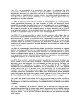 Art. 237.- Los encargados de la custodia de los presos, los alguaciles, los jefes
superiores o subalternos de la policía o de la fuerza pública, a quienes esté confiada la
escolta para la conducción, traslación o custodia de los presos; aquellos a quienes esté
encomendada la vigilancia de los puestos, cárceles o presidios, serán condenados, en
caso de evasión de los presos confiados a su cuidado, según las distinciones que
establecen los artículos siguientes.

 Art. 238.- Si el preso evadido estuviere acusado de delitos de policía, o que sólo ameriten
penas simplemente infamantes, o si fuere prisionero de guerra, los encargados de su
conducción o custodia, que sólo fueren reos de su negligencia, serán castigados con
prisión correccional de seis días a dos meses. Si ha habido connivencia entre el evadido y
su custodia, la pena será de seis meses a dos años de prisión. A aquellos que no estando
encargado de la custodia o de la conducción del preso, hubieren procurado o facilitado su
evasión, se les aplicará la pena de seis días a tres meses de prisión.

 Art. 239.- Si los presos evadidos, o alguno de ellos, estuviere bajo el peso de una
condenación a pena aflictiva temporal, o acusado de delito que merezca esa pena, los
encargados de su custodia o conducción serán castigados con prisión de dos a seis
meses, si la evasión fuere consecuencia de su descuido; y en caso de connivencia, se les
impondrá la pena de reclusión. Las personas que, no estando encargadas de la custodia
de los presos, hubieren procurado o facilitado la evasión, se castigarán con prisión de tres
meses a un año.

 Art. 240.- Si los evadidos o alguno de ellos estaba condenado a treinta años de trabajos
públicos o a trabajos públicos, o si se hallaba acusado por delitos que ameritaban dichas
penas, sus guardianes o conductores serán castigados, en caso de descuido, a prisión
desde uno hasta dos años, y en el de connivencia, lo serán a detención. Las personas no
encargadas de la custodia del condenado, que facilitaren o procuraren la evasión, serán
castigadas con prisión de un año a lo menos, y dos a lo más.

 Art. 241.- Si la evasión o su tentativa se han operado con rompimiento de cárcel, las
penas contra los que la hubieren favorecido, suministrado instrumentos propios para
efectuarla, serán las siguientes: 1o.- Si el evadido se halla en uno de los casos del
artículo 238, se le impondrá de tres meses a un año de prisión; 2o.- Si el evadido se
encuentra en un uno de los casos del artículo 239, se le impondrá de uno a dos años de
prisión correccional, y 3o. Si se halla en el caso del artículo 240, la pena será la de
reclusión, y a una multa, en los tres casos, de diez a cuatrocientos pesos. Además, los
culpables podrán ser condenados, en el último caso, a la privación de los derechos
mencionados en el artículo 42 del presente Código, durante un año a lo menos y cinco a
lo más, contados desde el día en que hubieren cumplido la condenación principal.

 Art. 242.- Las penas pronunciadas por los artículos anteriores contra los carceleros,
guardianes y custodias de los presos, se impondrán a todos aquellos que, para favorecer
o proporcionar la evasión de los detenidos, sobornaren a dichos carceleros, guardianes y
custodias.

 Art. 243.- La evasión con violencia o fractura, que se ejecute con auxilio de armas,
transmitidas con ese fin a los presos, dará lugar a la aplicación de los trabajos públicos
contra los custodias, conductores o guardianes que hubieren sido partícipes en la entrega
de dichas armas; y a la de reclusión contra las demás personas que resultaren cómplices
de la evasión.
 