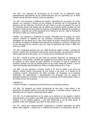 Art. 244.- Los culpables de connivencia en la evasión de los detenidos, serán
solidariamente responsables de las indemnizaciones que los agraviados por el delito
hubieren tenido derecho a obtener contra los evadidos.

 Art. 245.- Las evasiones o tentativas de evasión, ejecutadas por los presos, sin auxilio
extraño, con violencia o fractura de las cárceles, se penarán por la circunstancia de
fractura y por las violencias, con prisión de seis meses a un año, sin perjuicio de que se
les impongan penas más graves, por los delitos que hubieran podido cometer con sus
violencias. Estas penas las sufrirán los fugitivos inmediatamente después de cumplida su
condena, o después que se les descargue de la instancia a que dio lugar la imputación
del crimen o delito que motivó su prisión.

 Párrafo.- Las evasiones o tentativas de evasión, efectuadas por los presos, sin auxilio
extraño, burlando la vigilancia de sus custodias, conductores o guardianes, serán
castigadas con las penas de un mes a seis meses de prisión correccional. Estas penas
las sufrirán los fugitivos inmediatamente después de cumplida su condena o después que
se les descargue de los hechos a que dio lugar la imputación del crimen o delito que
motivó su prisión.

 Art. 246.- Cualquiera persona que, por haber favorecido alguna evasión o tentativa de
evasión, hubiere sido condenada a más de seis meses de prisión, se podrá poner además
bajo la vigilancia de la alta policía, por un tiempo que no excederá de cinco años.

 Art. 247.- Cuando la prisión de que tratan los artículos anteriores, se imponga a los
guardianes o conductores, culpables por negligencia de la evasión de presos confiados a
su cuidado, la pena cesará de pleno derecho, al momento en que se capturen los
evadidos, siempre que esto se efectúe dentro de los cuatro meses de evasión, y que no
hayan sido aquellos aprehendidos por delitos cometidos después de su fuga.

 Art. 248.- Los que ocultaren o hicieren ocultar a los reos de delitos cuya pena sea
aflictiva, sufrirán prisión correccional de tres meses a dos años, si al tiempo de la
ocultación tuvieren conocimiento del delito cometido. Se exceptúan de la presente
disposición, los ascendientes o descendientes, los cónyuges, aún en estado de
separación personal o de bienes, los hermanos o hermanas de los delincuentes ocultos, y
sus afines en los mismos grados.

PÁRRAFO V
Fractura de sellos, y sustracción de documentos en los depósitos públicos.

 Art. 249.- Se castigará con prisión correccional de seis días a seis meses, a los
guardianes de objetos sellados por orden del Gobierno, o mandato judicial, cuando por
descuido suyo se rompan o quebranten dichos sellos.

Art. 250.- Si el quebrantamiento de los sellos se ha operado en los papeles o efectos
pertenecientes a un acusado, cuyo delito lleve consigo la pena de treinta años de trabajos
públicos o la de trabajos públicos, o que esté condenado a una de esas penas, el
guardián omiso será castigado con prisión de seis meses a un año.

 Art. 251.- Aquel que intencionalmente quebrantare o intentare quebrantar los sellos
fijados sobre papeles, o efectos de la cualidad enumerada en el precedente artículo, o
 