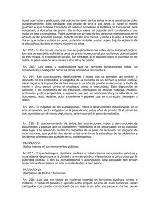 aquel que hubiere participado del quebrantamiento de los sellos o de la tentativa de dicho
quebrantamiento, será castigado con prisión de uno a dos años. Si fuese el mismo
guardián el que hubiese fracturado los sellos o cometiese la tentativa de fracturarlos, será
condenado a dos años de prisión. En ambos casos, el culpable será condenado a una
multa de diez a cien pesos. Podrá además ser privado de los derechos mencionados en el
artículo 42 del presente Código, durante un año a lo menos, y cinco a lo más, a contar del
día en que hubiere sufrido su pena; pudiendo también quedar sujeto bajo la vigilancia de
la alta policía, durante el mismo número de años.

 Art. 252.- En los demás casos en que se quebrantaren los sellos de la autoridad pública,
los reos de ese delito sufrirán la pena de prisión correccional, por un tiempo que no bajará
de tres meses, ni excederá de un año. Sin embargo, si el culpable fuere el guardián de los
sellos, la pena será de seis meses a dos años de prisión.

 Art. 253.- Los robos y sustracciones que se cometan quebrantando sellos, se
considerarán y castigarán como los robos cometidos con fractura.

 Art. 254.- Las sustracciones, destrucciones o robos que se cometan por omisión o
descuido de los empleados, encargados de la custodia de un archivo u oficina pública,
darán lugar a la imposición de tres meses a un año de prisión correccional, y multa de
veinte y cinco pesos contra el empleado omiso o descuidado. Esta disposición es
aplicable a los secretarios de los tribunales, empleados de oficinas públicas, notarios,
archivistas y otros empleados, cualquiera que sea su denominación y la naturaleza del
documento, auto, registro, acto, expediente y papeles que se sustraigan, destruyan o
roben.

 Art. 255.- El culpable de las sustracciones, robos o destrucciones mencionadas en el
artículo anterior, será castigado con la pena de uno a dos años de prisión. Si el crimen ha
sido cometido por el mismo depositario, se le impondrá la pena de reclusión.


 Art. 256.- El quebrantamiento de sellos, las sustracciones, robos o destrucciones de
documentos y papeles que se cometieren, violentando a los encargados de su custodia,
dará lugar a la aplicación contra los culpables de la pena de reclusión, sin perjuicio de
otras mayores, que podrán decretarse, si las ameritaren la naturaleza de las violencias y
los demás crímenes que puedan ser su consecuencia.

PÁRRAFO VI
Daños hechos en los monumentos públicos.

 Art. 257.- El que destruyere, derribare, mutilare o deteriorare los monumentos, estatuas y
otros objetos destinados a la utilidad o al ornato público, y levantados o construidos por la
autoridad pública, o con su consentimiento y autorización, será castigado con prisión
correccional de un mes a un año, y multa de diez a cien pesos.

PÁRRAFO VII
Usurpación de títulos o funciones.

 Art. 258.- Los que sin títulos se hubieren ingerido en funciones públicas, civiles o
militares, o hubieren pasado o ejercido actos propios de una de esas funciones, serán
castigados con prisión correccional de un mes a un año, sin perjuicio de las penas
 