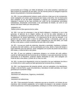 pronunciadas por el Código, por delito de falsedad, si los actos pasados o ejercidos por
ellos tuvieren los caracteres de ese delito. Con las mismas penas se castigará el ejercicio
abusivo de jurisdicción o funciones eclesiásticas.

 Art. 259.- Los que públicamente hubieren usado uniforme o traje que no les corresponda,
serán castigados con prisión correccional de seis meses a dos años. Con la misma pena
será castigado el uso del hábito eclesiástico o religioso por personas eclesiásticas o
religiosas a quienes se les haya prohibido por orden de las competentes autoridades
eclesiásticas, oficialmente comunicadas a las autoridades de Estado, así como el uso
abusivo del mismo hábito por otras personas.

PÁRRAFO VIII
Delitos contra el libre ejercicio de los cultos.

 Art. 260.- Los que con amenazas o vías de hecho obligaren o impidieren a una o más
personas, el ejercicio de la religión católica, de uno de los cultos tolerados en la
República, o la asistencia al ejercicio de esos cultos; los que del mismo modo impidieren
la celebración de ciertas festividades, o la observancia de los días de precepto, y en
general los que hicieren abrir o cerrar los talleres, tiendas o almacenes, para que se
hagan o dejen de hacer ciertos trabajos, serán castigados por ese solo delito, con multa
de diez a cien pesos, y prisión correccional de seis días a dos meses.

 Art. 261.- Los que por medio de violencias, desorden o escándalo, impidieren o turbaren
el ejercicio del culto católico, y de los autorizados por la ley, dentro o fuera del templo o
lugar destinado para ese ejercicio, serán castigados con la pena de prisión de seis días a
dos meses, y multa de diez a cien pesos.

 Art. 262.- El que con palabras o ademanes ultrajare a un ministro del culto católico,
cuando se halle ejerciendo las funciones de su ministerio, o que para escarnecer los ritos,
autorizados en la República, profanare objetos destinados al culto, será castigado con
multa de diez a cien pesos, y prisión de un mes a un año.

Art. 263.- La pena de la degradación cívica se impondrá a los que maltrataren de obra a
un ministro de un culto cuando se halle ejerciendo las funciones de su ministerio.

 Art. 264.- Las disposiciones del presente párrafo, solo son aplicables a los desórdenes,
ultrajes o vías de hecho, cuyas circunstancias y naturaleza no estén penadas, con mayor
gravedad por el presente Código.

SECCIÓN 5TA.
Asociación de malhechores, Vagancia y mendicidad.

PÁRRAFO I
Asociación de malhechores.

 Art. 265.- Toda asociación formada, cualquiera que sea su duración o el número de sus
miembros, todo concierto establecido, con el objeto de preparar o de cometer crímenes
contra las personas o contra las propiedades, constituye un crimen contra la paz pública.
 