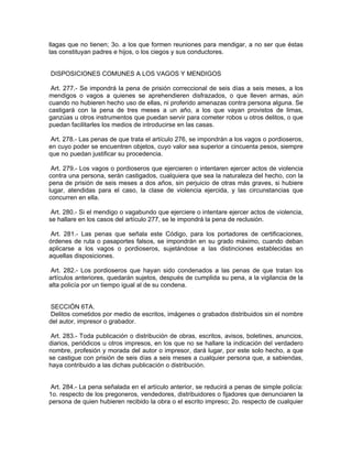 llagas que no tienen; 3o. a los que formen reuniones para mendigar, a no ser que éstas
las constituyan padres e hijos, o los ciegos y sus conductores.


DISPOSICIONES COMUNES A LOS VAGOS Y MENDIGOS

 Art. 277.- Se impondrá la pena de prisión correccional de seis días a seis meses, a los
mendigos o vagos a quienes se aprehendieren disfrazados, o que lleven armas, aún
cuando no hubieren hecho uso de ellas, ni proferido amenazas contra persona alguna. Se
castigará con la pena de tres meses a un año, a los que vayan provistos de limas,
ganzúas u otros instrumentos que puedan servir para cometer robos u otros delitos, o que
puedan facilitarles los medios de introducirse en las casas.

 Art. 278.- Las penas de que trata el artículo 276, se impondrán a los vagos o pordioseros,
en cuyo poder se encuentren objetos, cuyo valor sea superior a cincuenta pesos, siempre
que no puedan justificar su procedencia.

 Art. 279.- Los vagos o pordioseros que ejercieren o intentaren ejercer actos de violencia
contra una persona, serán castigados, cualquiera que sea la naturaleza del hecho, con la
pena de prisión de seis meses a dos años, sin perjuicio de otras más graves, si hubiere
lugar, atendidas para el caso, la clase de violencia ejercida, y las circunstancias que
concurren en ella.

 Art. 280.- Si el mendigo o vagabundo que ejerciere o intentare ejercer actos de violencia,
se hallare en los casos del artículo 277, se le impondrá la pena de reclusión.

Art. 281.- Las penas que señala este Código, para los portadores de certificaciones,
órdenes de ruta o pasaportes falsos, se impondrán en su grado máximo, cuando deban
aplicarse a los vagos o pordioseros, sujetándose a las distinciones establecidas en
aquellas disposiciones.

 Art. 282.- Los pordioseros que hayan sido condenados a las penas de que tratan los
artículos anteriores, quedarán sujetos, después de cumplida su pena, a la vigilancia de la
alta policía por un tiempo igual al de su condena.


 SECCIÓN 6TA.
 Delitos cometidos por medio de escritos, imágenes o grabados distribuidos sin el nombre
del autor, impresor o grabador.

 Art. 283.- Toda publicación o distribución de obras, escritos, avisos, boletines, anuncios,
diarios, periódicos u otros impresos, en los que no se hallare la indicación del verdadero
nombre, profesión y morada del autor o impresor, dará lugar, por este solo hecho, a que
se castigue con prisión de seis días a seis meses a cualquier persona que, a sabiendas,
haya contribuido a las dichas publicación o distribución.


 Art. 284.- La pena señalada en el artículo anterior, se reducirá a penas de simple policía:
1o. respecto de los pregoneros, vendedores, distribuidores o fijadores que denunciaren la
persona de quien hubieren recibido la obra o el escrito impreso; 2o. respecto de cualquier
 