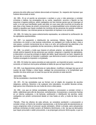 persona de entre ellos que hubiere denunciado al impresor; 3o. respecto del impresor que
hubiere denunciado al autor.

 Art. 285.- Si en el escrito se provocare o excitare a una o más personas a cometer
crímenes o delitos, los encargados de su venta, repartición, anuncio o fijación en las
esquinas o lugares públicos, serán castigados con las mismas penas que se impongan al
autor, a no ser que manifiesten quién sea éste; en cuyo caso sólo incurrirán en la pena de
seis días a tres meses de prisión correccional. La responsabilidad como cómplice sólo se
exigirá a aquellos que hayan ocultado los nombres de las personas de quienes recibieron
el escrito impreso. Las mismas penas se impondrán al impresor si es conocido.

 Art. 286.- En todos los casos anteriormente expresados, se ordenará la confiscación de
los ejemplares aprehendidos.

 Art. 287.- La exposición o distribución de canciones, folletos, figuras o imágenes
contrarias a la moral y a las buenas costumbres, se castigará con multa de diez y seis a
cien pesos, y prisión correccional de un mes a un año; se confiscarán las planchas y los
ejemplares impresos o grabados de las canciones y demás objetos del delito.

 Art. 288.- La prisión y multa que impone el artículo anterior, se reducirán a penas de
simple policía respecto de las personas que vendan, pregonen o repartan los ejemplares,
si descubren a la que les entregó el objeto del delito. Igual reducción se hará respecto de
los que den a conocer al impresor o grabador, que denuncie al autor o a la persona que le
hubiere encargado la impresión o el grabado.

 Art. 289.- En todos los casos previstos en esta sección, se impondrá al autor, cuando sea
conocido, el máximum de la pena señalada al delito de que se haya hecho reo.

 Art. 290.- Las disposiciones anteriores en nada alteran, modifican o derogan las que en el
cuerpo de este Código u otras leyes, castigan las provocaciones y la complicidad que
resulten de otros actos que no sean los que se han previsto en esta sección.

SECCIÓN 7MA.
De las sociedades o reuniones ilícitas.

 Art. 291.- En las sociedades que se formen con el objeto de ocuparse de asuntos
religiosos, políticos, literarios o de cualquier otra naturaleza, no podrán llevarse armas,
bajo pena a los infractores de una multa de cinco a diez pesos.

 Art. 292.- Los que en dichas sociedades excitaren o provocaren a cometer crimen o
delito, valiéndose para ello de discursos, exhortaciones, invocaciones u ovaciones hechas
en un idioma cualquiera, o de lecturas, publicación o distribución de escritos, serán
castigados con prisión correccional desde un mes hasta un año, y multa de diez a cien
pesos.

 Párrafo.- Para los efectos de este artículo, se considera excitación o provocación a
cometer crimen, el hecho de constituir asociaciones, o de formar parte de asociaciones en
cuyos programas entre el procurar ayuda extranjera, oficial o privada, para actuaciones
políticas contrarias al orden social o al Gobierno dominicano, o de las que se demuestre
que hayan procurado o estén procurando, o se propongan procurar dicha ayuda, o que no
 