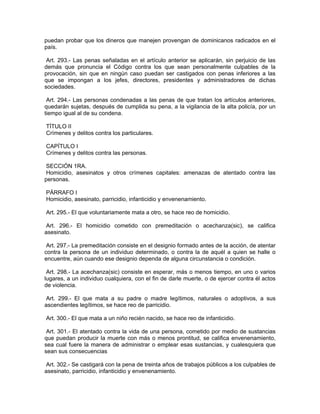 puedan probar que los dineros que manejen provengan de dominicanos radicados en el
país.

 Art. 293.- Las penas señaladas en el artículo anterior se aplicarán, sin perjuicio de las
demás que pronuncia el Código contra los que sean personalmente culpables de la
provocación, sin que en ningún caso puedan ser castigados con penas inferiores a las
que se impongan a los jefes, directores, presidentes y administradores de dichas
sociedades.

 Art. 294.- Las personas condenadas a las penas de que tratan los artículos anteriores,
quedarán sujetas, después de cumplida su pena, a la vigilancia de la alta policía, por un
tiempo igual al de su condena.

TÍTULO II
Crímenes y delitos contra los particulares.

CAPÍTULO I
Crímenes y delitos contra las personas.

 SECCIÓN 1RA.
Homicidio, asesinatos y otros crímenes capitales: amenazas de atentado contra las
personas.

PÁRRAFO I
Homicidio, asesinato, parricidio, infanticidio y envenenamiento.

Art. 295.- El que voluntariamente mata a otro, se hace reo de homicidio.

Art. 296.- El homicidio cometido con premeditación o acechanza(sic), se califica
asesinato.

 Art. 297.- La premeditación consiste en el designio formado antes de la acción, de atentar
contra la persona de un individuo determinado, o contra la de aquél a quien se halle o
encuentre, aún cuando ese designio dependa de alguna circunstancia o condición.

 Art. 298.- La acechanza(sic) consiste en esperar, más o menos tiempo, en uno o varios
lugares, a un individuo cualquiera, con el fin de darle muerte, o de ejercer contra él actos
de violencia.

 Art. 299.- El que mata a su padre o madre legítimos, naturales o adoptivos, a sus
ascendientes legítimos, se hace reo de parricidio.

Art. 300.- El que mata a un niño recién nacido, se hace reo de infanticidio.

 Art. 301.- El atentado contra la vida de una persona, cometido por medio de sustancias
que puedan producir la muerte con más o menos prontitud, se califica envenenamiento,
sea cual fuere la manera de administrar o emplear esas sustancias, y cualesquiera que
sean sus consecuencias

 Art. 302.- Se castigará con la pena de treinta años de trabajos públicos a los culpables de
asesinato, parricidio, infanticidio y envenenamiento.
 