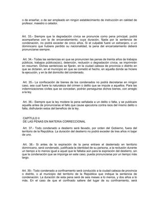o de enseñar, o de ser empleado en ningún establecimiento de instrucción en calidad de
profesor, maestro o celador.



Art. 33.- Siempre que la degradación cívica se pronuncie como pena principal, podrá
acompañarse con la de encarcelamiento; cuya duración, fijada por la sentencia de
condenación, no podrá exceder de cinco años. Si el culpable fuere un extranjero, o un
dominicano que hubiere perdido su nacionalidad, la pena del encarcelamiento deberá
pronunciarse siempre.


 Art. 34.- Todas las sentencias en que se pronuncien las penas de treinta años de trabajos
públicos, trabajos públicos(sic), detención, reclusión o degradación cívica, se imprimirán
en resumen. Dichas sentencias se fijarán, en la ciudad cabeza de provincia o distrito en
que se dictaren, en el municipio en que se cometió el hecho, en aquella donde se hiciere
la ejecución, y en la del domicilio del condenado.


 Art. 35.- La confiscación de bienes de los condenados no podrá decretarse en ningún
caso, sea cual fuere la naturaleza del crimen o delito que se impute a aquellos. Para las
indemnizaciones civiles que se concedan, podrán perseguirse dichos bienes, con arreglo
a la ley.


 Art. 36.- Siempre que la ley modere la pena señalada a un delito o falta, y se publicare
aquella antes de pronunciarse el fallo que cause ejecutoria contra reos del mismo delito o
falta, disfrutarán estos del beneficio de la ley.


CAPÍTULO II
DE LAS PENAS EN MATERIA CORRECCIONAL

 Art. 37.- Todo condenado a destierro será llevado, por orden del Gobierno, fuera del
territorio de la República. La duración del destierro no podrá exceder de tres años ni bajar
de uno.


 Art. 38.- Si antes de la expiración de la pena entrare el desterrado en territorio
dominicano, será condenado, justificada la identidad de su persona, a la reclusión durante
un tiempo a lo menos igual a aquel que le faltaba aún para la expiración del destierro, sin
que la condenación que se imponga en este caso, pueda pronunciarse por un tiempo más
largo.



Art. 39.- Todo condenado a confinamiento será conducido a la ciudad cabeza de provincia
o distrito, o al municipio del territorio de la República que indique la sentencia de
condenación. La duración de esta pena será de seis meses a lo menos, y dos años a lo
más. En el caso de que el confinado saliere del lugar de su confinamiento, será
 