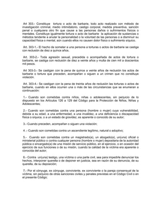 Art 303.- Constituye tortura o acto de barbarie, todo acto realizado con método de
investigación criminal, medio intimidatorio, castigo corporal, medida preventiva, sanción
penal o cualquiera otro fin que cause a las personas daños o sufrimientos físicos o
mentales. Constituye igualmente tortura o acto de barbarie la aplicación de sustancias o
métodos tendente a anular la personalidad o la voluntad de las personas o a disminuir su
capacidad física o mental, aún cuando ellos no causen dolor físico o sufrimiento síquico.

 Art. 303-1.- El hecho de someter a una persona a torturas o actos de barbarie se castiga
con reclusión de diez a quince años.

 Art. 303-2.- Toda agresión sexual, precedida o acompañada de actos de tortura o
barbarie, se castiga con reclusión de diez a veinte años y multa de cien mil a doscientos
mil pesos.

 Art 303-3.- Se castigan con la pena de quince a veinte años de reclusión los actos de
barbarie o tortura que preceden, acompañan o siguen a un crimen que no constituye
violación.

 Art. 303-4.- Se castigan con la pena de treinta años de reclusión las torturas o actos de
barbarie, cuando en ellos ocurren una o más de las circunstancias que se enumeran a
continuación:

1.- Cuando son cometidas contra niños, niñas o adolescentes, sin perjuicio de lo
dispuesto en los Artículos 126 a 129 del Código para la Protección de Niños, Niñas y
Adolescentes;

 2.- Cuando son cometidas contra una persona (hombre o mujer) cuya vulnerabilidad,
debida a su edad, a una enfermedad, a una invalidez, a una deficiencia o discapacidad
física o síquica, o a un estado de gravidez, es aparente o conocido de su autor;

3.- Cuando preceden, acompañan o siguen una violación;

4 .- Cuando son cometidas contra un ascendiente legítimo, natural o adoptivo;

 5.- Cuando son cometidas contra un magistrado(a), un abogado(a), un(una) oficial o
ministerial público o contra cualquier persona (hombre o mujer) depositaria de la autoridad
pública o encargado(a) de una misión de servicio público, en el ejercicio, o en ocasión del
ejercicio de sus funciones o de su misión, cuando la calidad de la víctima era aparente o
conocida del autor;

 6.- Contra un(una) testigo, una víctima o una parte civil, sea para impedirle denunciar los
hechos, interponer querella o de deponer en justicia, sea en razón de su denuncia, de su
querella, de su deposición;

 7.- Por el cónyuge, ex cónyuge, conviviente, ex conviviente o la pareja consensual de la
víctima, sin perjuicio de otras sanciones civiles y penales previstas en el Código Civil o en
el presente Código;
 