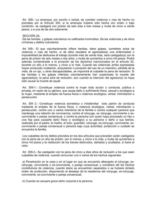 Art. 308.- La amenaza, por escrito o verbal, de cometer violencia o vías de hecho no
previstas por el Artículo 305, si la amenaza hubiere sido hecha con orden o bajo
condición, se castigará con prisión de seis días a tres meses y multa de cinco a veinte
pesos, o a una de las dos solamente.

 SECCIÓN 2A.
 De las heridas y golpes voluntarios no calificados homicidios. De las violencias y de otros
crímenes y delitos voluntarios

 Art 309.- El que voluntariamente infiere heridas, diere golpes, cometiere actos de
violencia o vías de hecho, si de ellos resultare al agraviado(a) una enfermedad o
imposibilidad de dedicarse al trabajo durante más de veinte días, será castigado(a) con la
pena de prisión de seis meses o dos años, y multa de quinientos a cinco mil pesos. Podrá
además condenársele a la privación de los derechos mencionados en el artículo 42,
durante un año a lo menos, y cinco a lo más. Cuando las violencias arriba expresadas
hayan producido mutilación, amputación o privación del uso de un miembro, pérdida de la
vista, de un ojo, u otras discapacidades, se impondrá al culpable la pena de reclusión. Si
las heridas o los golpes inferidos voluntariamente han ocasionado la muerte del
agraviado(a), la pena será de reclusión, aún cuando la intención del agresor(a) no haya
sido causar la muerte de aquél.

 Art. 309-1.- Constituye violencia contra la mujer toda acción o conducta, pública o
privada, en razón de su género, que causa daño o sufrimiento físico, sexual o sicológico a
la mujer, mediante el empleo de fuerza física o violencia sicológica, verbal, intimidación o
persecución.

 Art. 309 2.- Constituye violencia doméstica o intrafamiliar todo patrón de conducta
mediante el empleo de la fuerza física, o violencia sicológica, verbal, intimidación o
persecución, contra uno o varios miembros de la familia o contra cualquier persona que
mantenga una relación de convivencia, contra el cónyuge, ex cónyuge, conviviente o ex-
conviviente o pareja consensual, o contra la persona con quien haya procreado un hijo o
una hija para causarle daño físico o sicológico a su persona o daño a sus bienes,
realizado por el padre, la madre, el tutor, guardián, cónyuge, ex-cónyuge, conviviente, ex-
conviviente o pareja consensual o persona bajo cuya autoridad, protección o cuidado se
encuentra la familia.

 Los culpables de los delitos previstos en los dos artículos que preceden serán castigados
con la pena de un año de prisión, por lo menos, y cinco a lo más, y multa de quinientos a
cinco mil pesos y la restitución de los bienes destruidos, dañados y ocultados, si fuere el
caso.

 Art. 309-3.- Se castigarán con la pena de cinco a diez años de reclusión a los que sean
culpables de violencia, cuando concurran uno o varios de los hechos siguientes:

 a) Penetración en la casa o en el lugar en que se encuentre albergado el cónyuge, ex-
cónyuge, conviviente o ex-conviviente, o pareja consensual, y cometiere allí los hechos
constitutivos de violencia, cuando éstos se encuentren separados o se hubiere dictado
orden de protección, disponiendo el desalojo de la residencia del cónyuge, ex-cónyuge,
conviviente, ex-conviviente o pareja consensual;

b) Cuando se causare grave daño corporal a la persona;
 