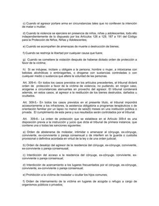 c) Cuando el agresor portare arma en circunstancias tales que no conlleven la intención
de matar o mutilar;

 d) Cuando la violencia se ejerciere en presencia de niños, niñas y adolescentes, todo ello
independientemente de lo dispuesto por los Artículos 126 a 129, 187 a 191 del Código
para la Protección de Niños, Niñas y Adolescentes;

e) Cuando se acompañen de amenazas de muerte o destrucción de bienes;

f) Cuando se restrinja la libertad por cualquier causa que fuere;

 g) Cuando se cometiere la violación después de haberse dictado orden de protección a
favor de la víctima;

 h) Si se indujese, incitare u obligare a la persona, hombre o mujer, a intoxicarse con
bebidas alcohólicas o embriagantes, o drogarse con sustancias controladas o con
cualquier medio o sustancia que altere la voluntad de las personas.

 Art. 309-4.- En todos los casos previstos en los artículos precedentes, el tribunal dictará
orden de protección a favor de la víctima de violencia, no pudiendo, en ningún caso,
acogerse a circunstancias atenuantes en provecho del agresor. El tribunal condenará
además, en estos casos, al agresor a la restitución de los bienes destruidos, dañados u
ocultados.

 Art. 309-5.- En todos los casos previstos en el presente título, el tribunal impondrá
accesoriamente a los infractores, la asistencia obligatoria a programas terapéuticos o de
orientación familiar por un lapso no menor de seis(6) meses en una institución pública o
privada. El cumplimiento de esta pena y sus resultados serán controlados por el tribunal.

 Art. 309-6.- La orden de protección que se establece en el Artículo 309-4 es una
disposición previa a la instrucción y juicio que dicta el tribunal de primera instancia, que
contiene una o todas las sanciones siguientes:

 a) Orden de abstenerse de molestar, intimidar o amenazar al cónyuge, ex-cónyuge,
conviviente, ex-conviviente o pareja consensual o de interferir en la guarda o custodia
provisional o definitiva acordada en virtud de la ley o de una orden judicial;

b) Orden de desalojo del agresor de la residencia del cónyuge, ex-cónyuge, conviviente,
ex-conviviente o pareja consensusal;

 c) Interdicción del acceso a la residencia del cónyuge, ex-cónyuge, conviviente, ex-
conviviente o pareja consensual;

 d) Interdicción de acercamiento a los lugares frecuentados por el cónyuge, ex-cónyuge,
conviviente, ex-conviviente o pareja consensual;

e) Prohibición a la víctima de trasladar u ocultar los hijos comunes;

f) Orden de internamiento de la víctima en lugares de acogida o refugio a cargo de
organismos públicos o privados;
 