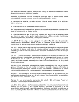 g) Orden de suministrar servicios, atención a la salud y de orientación para toda la familia
a cargo de organismos públicos o privados;

 h) Orden de presentar informes de carácter financiero sobre la gestión de los bienes
comunes de la empresa, negocio, comercio o actividad lucrativa común;

 i) Interdicción de enajenar, disponer, ocultar o trasladar bienes propios de la víctima o
bienes comunes;

j) Orden de reponer los bienes destruidos u ocultados;

 k) Orden de medidas conservatorias respecto de la posesión de los bienes comunes y del
ajuar de la casa donde se aloja la familia;

 I) Orden de indemnizar a la víctima de la violencia, sin perjuicio de las acciones civiles
que fueren de lugar, por los gastos legales, tratamiento médico, consejos siquiátricos y
orientación profesional, alojamiento y otros gastos similares.

 Art. 309-7.- El tribunal que conoce y juzga la infracción ratificará la orden de protección,
disminuyendo o aumentando, según el caso, su contenido, como pena accesoria. El
cumplimiento de la orden de protección será controlado por el tribunal.

 Art. 310.- Si en el hecho concurren las circunstancias de premeditación o acechanza(sic),
la pena será de diez a veinte años de trabajos públicos, cuando se siga la muerte del
ofendido; y si esta no resultare, se impondrá al culpable la de tres a diez años de trabajos
públicos.

 Art. 311.- Cuando una persona agraviada en la forma que se expresa en el artículo 309,
resultare enferma o imposibilitada para dedicarse a su trabajo personal, durante no menos
de diez días ni más de veinte, a consecuencia de los golpes, heridas, violencias o vías de
hecho, el culpable sufrirá la pena de prisión correccional de sesenta días a un año y multa
de seis a cien pesos.

 Párrafo I.- Si la enfermedad o imposibilidad durare menos de diez días o si las heridas,
golpes, violencias o vías de hecho no hubieren causado ninguna enfermedad o
incapacidad para el trabajo al ofendido, la pena será de seis a sesenta días de prisión
correccional y multa de cinco a sesenta pesos o una de estas dos penas solamente.

 Párrafo II.- Si concurriere la circunstancia de la premeditación o de la acechanza(sic) en
los hechos enunciados, la pena será de seis meses a dos años de prisión correconal(sic)
y la multa de diez a doscientos pesos.

Párrafo III.- Las circunstancias atenuantes del artículo 463 del Código Penal, son
aplicables a los casos previstos en este artículo.

 Art. 312.- Si los golpes o las heridas de que tratan los tres artículos anteriores, han sido
inferidos por el agresor a sus padres legítimos, naturales o adoptivos, o a sus
ascendientes legítimos, se le impondrán las penas siguientes: si el delito cometido trae la
pena de prisión y multa, el culpable sufrirá la de reclusión; si trae señalada la de reclusión,
 
