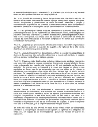 el delincuente será condenado a la detención, y si la pena que pronuncie la ley es la de
detención, el culpable sufrirá la de los trabajos públicos.

 Art. 313.- Cuando los crímenes y delitos de que tratan esta y la anterior sección, se
cometan en reuniones sediciosas con rebelión o pillaje, se imputarán aquellos a los jefes,
autores, instigadores y provocadores de dichas reuniones, rebeliones o pillajes, y
considerándolos culpables de los crímenes o delitos mencionados, serán condenados a
las mismas penas que se impongan a los que personalmente las hubieren cometido.

 Art. 314.- El que fabrique o venda estoques, verduguillos o cualquiera clase de armas
prohibidas por la ley o por los reglamentos de administración pública, será castigado con
prisión de seis días a seis meses. El portador de esas armas, será castigado con multa de
diez y seis a cien pesos. En ambos casos se ocuparán o confiscarán las armas, sin
perjuicio de penas más graves, si resultaren cómplices de los delitos que se hubieren
cometido con dichas armas.

 Art. 315.- Las penas que pronuncian los artículos anteriores se impondrán sin perjuicio de
que los tribunales decreten la sujeción del culpable a la vigilancia de la alta policía,
durante un año a lo menos y cinco a lo más.

 Art. 316.- Los culpables del crimen de castración, sufrirán la pena de trabajos públicos. Si
dentro de los cuarenta días del delito sobreviniere la muerte del ofendido, el culpable
sufrirá la pena de treinta años de trabajos públicos.

 Art. 317.- El que por medio de alimentos, brebajes, medicamentos, sondeos, tratamientos
o de otro modo cualquiera, causare o cooperare directamente a causar el aborto de una
mujer embarazada, aun cuando ésta consienta en él, será castigado con la pena de
reclusión. La misma pena se impondrá a la mujer que causare un aborto o que
consintiere en hacer uso de las substancias que con ese objeto se le indiquen o
administren o en someterse a los medios abortivos, siempre que el aborto se haya
efectuado. Se impondrá la pena de prisión de seis meses a dos años a las personas que
hayan puesto en relación o comunicación una mujer embarazada con otra persona para
que le produzca el aborto, siempre que el aborto se haya efectuado, aun cuando no
hayan cooperado directamente el aborto. Los médicos, cirujanos, parteras, enfermeras,
farmacéuticos y otros profesionales médicos, que, abusando de su profesión, causaren el
aborto o cooperaren a él, incurrirán en la pena de cinco a veinte años de trabajos
públicos, si el aborto se efectuare.

 El que causare a otro una enfermedad o imposibilidad de trabajo personal,
administrándole voluntariamente, o de cualquier otra manera, substancias nocivas a la
salud, aun cuando por su naturaleza no sea de aquellas que ocasionan la muerte, será
castigado con prisión de un mes a dos años y multa de diez y seis a cien pesos. Si la
enfermedad o imposibilidad de trabajar personalmente ha durado más de veinte días la
pena será la de reclusión. Si los delitos de que tratan los dos párrafos anteriores se han
cometido en la persona de uno de los ascendientes del culpable, la pena en el primer
caso será la de reclusión, y en el segundo caso la de trabajos públicos.

 En todos los casos de este artículo, los reos de los delitos podrán ser condenados,
además de la pena principal, a la accesoria de sujeción a la vigilancia de la alta policía por
cinco años, sin perjuicio de las indemnizaciones que puedan resultar en favor de los
agraviados.
 
